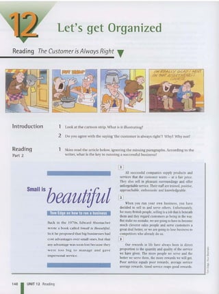 Let's get Organized
Reading The Customer is AlwaysRight T
/M Rt=AU-Y GLAI? I NCNT
ON7HAT4j{E/?T/V£N£.r.r
COuPS-E.
./
lntroduction 1 Look at the ca rtoon strip. Wh at is it illustratin g?
2 Do you agree wi th th e saying 'the customer is always right'? Wh y? Wh y not?
Reading
Part 2
1 Skim read the article below, ign orin g the missing paragra phs. Accord ing to the
writer, what is the key to funn ing a successful business?
Our rewards in life have always been in direct
proportion to the quantity and quality of the service
we have given. The more people we serve and the
better weserve them, the more rewards we will get.
Poor service equals poor rewards, average service
average rewards. Good service reaps good rewards.
A
ll successful companies supply products and
services that the customer wants - at a fair price.
They also sell in pleasant surroundings and offer
unforgeuable service.Theirstaffarc trained. positive,
approachable, enthusiastic and knowledgeable.
When you run your own business, you have
decided to sell to and serve others. Unfortunately
,
for manyBritish people, sellingis a joh that is beneath
them and theyregard customers as being in the way.
But make no mistake, weare goingto haveto become
much cleverer sales people and serve customers a
great deal better, or weare going to lose business to
competitors who alreadydo so.
W
Back in the 19705, Edward Shumach er
wrote a book called Small is Beall/Ifill.
In it he proposed that big businesses had
cost advantages over small ones,but th at
any advantage was soon lost because they
were too big to manage and gave
impersonal service.
isbeautiful
Small
j
';
;!
~
E
______________________________________________..... 12
148 I UNIT 12 Reading
 