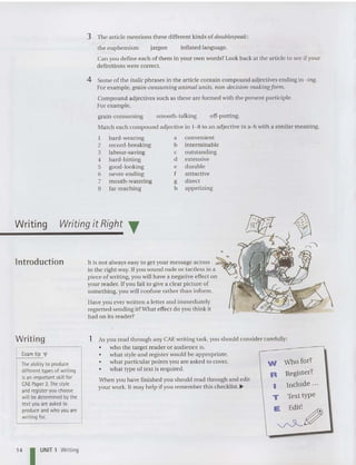 3 The article mentions these different kinds of doublespeak:
the euphemi sm jargon inflated language.
Can you define each of them in your own word s? Look back at the article to see ifyour
definitions were correct.
4 Some of the italic phrases in the article contain compound adjectives ending in -ing.
For example. grain-consuming animal units, non-decision-makingform .
Compound adjectives such as these are formed with the present participle.
For example,
grain-consuming smooth-talking off-putting.
Match each compound adjective in 1-8 to an adjective in a-h with a similar meaning.
I hard-wearing a convenient
2 record-breaking b interminable
3 labour-saving c ou tstanding
4 hard-hitting d extensive
5 good-looking e du rable
6 never-ending f attractive
7 mouth-watering g direct
8 far-re aching h appetizing
lntroduction
Writing Writing it Right T
a
It is not always easy to get your message across ~
in the right way. If you sound rude or tactless in a ~
piece of writing. you will have a negative effect on .-
your reader. If you fail to give a clear picture of
something, you will confuse rather than inform.
Have you ever writt en a letter and immediately
regretted sending it?What effect do you think it
had on its reader?
Who for?
Register?
Include ..,
Text type
W
R
I
T
E
;;:~
As you read through any CAE writing task, you should consider carefully:
• who the target reader or audi ence is.
• what style and register wou ld be appropriate.
• what particular points you are asked to cover.
• what type of text is required.
When you have finished you should read through and edit
your work. It may help if you rem ember this checklist.j-
1
Exam tip .,
The ability to produce
different types of writing
isan important skill for
CAE Paper 2.The style
and register you choose
will be determined bythe
textyou are asked to
produce and who you are
writing for.
Writing
14 I UNIT 1 Writing
 