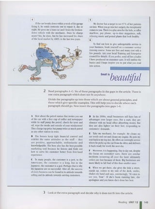 (
[!]
Ifthe car hreaksdownwithina week ofhisgarage
fixing it, he sends someone out to repair it, day or
night. lie gives mea loancar and l leavc the broken-
down vehicle with the mechanic. Docs he charge
more? Y
es, he does, hut he has increased his share
of the local market by400%io the last two years.
My doctor has a target to see97%ofher patients
on time.When you go into her surgery, the receptionist
comes toyou.Thereisa play areafor the kids, acoffee
machine, pay phone, up-to-date magazines, soft,
relaxing music and pottedplants that look healthy.
[I]
To find out how to give unforgettable service in
your business, book yourself on a customer service
training course. Someare free and manycost onlya
few pounds. A
sk your local Training and Enterprise
council for details. Ifyou prefer,send offfora leaflet
I have produced on customer care. It willoutline the
basics and I hope inspire you to put what you read
into action.
Small isbeautiful
2 Read paragraphs A-G. Six of these para graphs fit the gaps in the article. There is
one extra paragraph which do es not fit anywhere.
Divide the paragraph s up into those which are about general princ iples, and
those which give specific examples. Th is will help you to decide where each
paragraph should go. Now insert the paragraphs int o gaps 1- 6.
A How about the petrol station that invites you out
of the car with a free cup of coffee and newspaper
while its staff pump the petrol, check the tyres and
oil, wipe the inside and outside ofyourwindscreen?
Theychargetop price butpump twice as much petrol
as any other station in town.
B The hosses keel' tight financial control and
exhibit the same attitudes as the staff - they
arc positive, approachabl e, enthu siastic and
knowledgeable. The boss also has the best possible
marketing tool because he listens and finds out
how to serve his customer better from first-hand
experience.
C To many people, the customer is a pest, to the
Americans, the customer is a king, but to the
Japanese, the customer is a god. Perhaps that is why
theJapanese are so successful. A
fter all, the success
ofeverybusiness can be found in its anitudetowards
sellingand its attitude towards serving customers.
D In the I990s, small businesses still have lots of
advantages over larger ones. For a start, they arc
slimmer with no head office absorbing money. But
they arc also lighter on their feet, responding to
customers' demands.
E Take my mechanic, for example. lie cleans my
car inside and out and cleans myengine. He puts my
seat backto mylegsize. He offers anovernightservice
where he picks up the car from the drive and delivers
it back readyfor work the next day.
F ,toreover, it is happening. Dayindayout, despite
the focus on customer care, there are similar
incidents occurring all over the land: ultimately
orders are lost because of them. Big businesses are
more likely to fall foul of this than smaller ones.
G When we get there, she gives the kids a sweet,
stands up, comes to my side of the desk, smiles,
shakes my hand and says, convincingly, "It's nice to
sec you, Tom". If she's been running late, she
apologises and you know she's done her best.
3 Look at the extra paragraph and decide wh y it do cs not fit into the article.
Reading UNIT 12 1 149
 