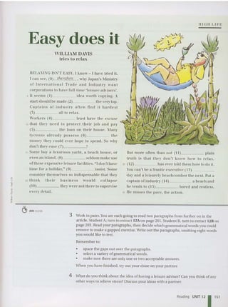 III GII LI F E
Easy does it
WILLIAM DAVIS
Ides to relax
HELAXING ISN'T EASY. I kn ow - I ha ve tri ed it.
I can see, (0) therefore , why Japan's ~linislry
of Int ern ati on al Tra de a n d Indu stry want
corporations to hav e full -time 'leisure ad visers'.
5 It seem s (1) idea worth copying. A
sta rt should he made (2) the very top .
Ca pta ins or i nd ustry oft e n Ilnd it hard est
(3) all 10 relax.
Worke,'s (4) least hav e th e e xcuse
10 that they need to prot ect their joh and pa y
(5) th e loan on th eir hou se, J-Iany
tycoon s a lrea dy possess (6) Ih e
money they could eve r hope to spend. So wh y
don't Ihey eas e (7) ?
15 Some hu y a luxuriou s yacht, a heach house, or
even an island. (8) se ldom make use
ofthese ex pe nsi ve leisure facilities. "I don't have
time for a holiday: ' (9) insist. Some
co nsider th emsel ves so indispensable that th ey
20 thin k th eir' hu sin ess would co l la ps e
( 10) they were not there to supervise
every detail.
But more often lhan not ( I I) plain
truth is that th e y don't know how to rela x.
25 ( 12) ha s ever told th em how to do it.
YOII ca n't be a fra ntic executive ( 13) _
da y a nd a leisurely beachcomber the next. Put a
captain of industry ( 14) a be ach and
he tends to ( 15) bored and restl ess,
30 lie misses the pa ce, the action.
~ 200 words
3 Work in pairs. You are eac h going to read two paragraphs from further on in the
article. Student A, turn to extract 12A on page 201. Student B, turn to ext ract 12B on
page 203, Read your paragraphs, then decide which grammatical words you could
rem ove to make a gapped exercise, Write out the paragraphs, omitting eight words
you would like to test.
Rem ember to:
• space the gaps out over the paragraphs.
• select a variety of gra mmatical words.
• make sure the re are only one or two acceptable answers.
When you have finished. tryout your cloze on your partner.
4 What do you think about the idea of having a leisure ad viser?Can you thi nk of any
other ways to relieve stress? Discuss your ideas with a partner.
Reading UNIT 12 1151
 