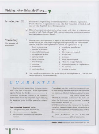 Writing When Things Go Wrong ... T
lntroduction '-.I 1 Listen to four people tal king about th eir experiences of th e same organization.
Decide what kind of organization it is and what their co nnection is with it. In each
case say what th ey think about the organization.
2 Think of an organization that you have had contact with, eit her as a cu stomer or a
member of staff.Was it efficient?With a partner, discuss th e positive and negative
aspec ts you can remember about it.
Vocabulary
The language of
guarantees
1 Manufacturers often guarantee to repair or replace faulty products free of charge.
Understanding th e formal legal language used in guarantees can some ti mes be
difficult. M atch the formal phrases in 1-10 with th e explanations in a-j.
I faulty workmanship a error in the manu facture
2 the date of purchase b legal
3 undertake to exchange c following I as a result of
4 taking further action d to deal with
5 consequential e at no cost
6 in the event that f do ing something else
7 free of charge g whe n you bo ught th e item
8 statutory h demanding money or a replacement
9 to atte nd to if it happens
10 making a cla im promise to replace
2 Now complet e th e guarantee card below using th e formal phrases in 1.Th e first on e
has been done for you as an exam ple.
G UA RA NTE E
This instrument is guaranteed for twelve months
from (1 ) the date of purchase by the original owner
against failure due to (2) or
com ponen t breakdown, subject to the procedure
stated below. Should any component or part fail during
the guarantee period it will be repaired or replaced
(3) _
The guarantee does not cover:
1 Damage resulting from incorrect use.
2 (4) damage.
3 Receivers with removed or defaced serial
numbers.
152 IUNIT 12 Writing
Procedure: Any claim under this guarantee should
be made through the dealer from whom the instrument
was purchased. It is likely that your dealer will be able
(5) any defect qui ckl y and
efficiently, but should it be necessary the dealer will
return the instrument to the company's service
department for attention. (6) it
is not possible to return the instrument to the dealer
fromwhom it was purchased. please contact Roberts
Radio service department at the address below before
(7) _
These statements do not affect the
(8) rights of a consumer.
Roberts Radio 41 Kingston Street. Manchester SW1 9RL
 