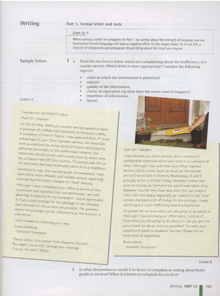 Writing Part I, formal lett er and note
Exam tip
When writing a letterof complaintfor Part 1,be carefulabout the strength of language you use.
Excessively forceful language will have a negative effecton the target reader. As in real life, a
mixture of indignation and persuasion should bring about the resultyou require.
Transaction ref: FR6104 Star
Dear Sir / Madam
On the 25 May 1994
your COurier service a d
a package of confidential . gree to send
a colleague of mine in F, matlenals to Monsieur Lebleu,
rance. was assured th t ·f
advantage ofyour 'S t . a , I { took
sr express eervt h
Were guaranteed to . '. rvsce, t e materials
arrIVe Within 24 hour d
delivered personally to th dd s an would be
e a reeeee How. h
materials did not arrive until a week I~ter. ~ver; ~ e .
my colleague had left th ' by which time
the doorstep and w e country. Theparcel was left on
'as eventually taken in by s ne; hb
N df Big our.
ee ess to say, this caU5 d areer , .
expected a mor. titci e great Inconvenience. Ihad
e e ctant:and reHabl .
considering the high h e service, especially
ar c arges for 'St ar ' delivery.
Although I have contacted .
O
ccasions and explained t hyo~r office by phone on two
await ing a response to m ; cJrcu~stances, I am still
it if you could arrange for~hompla
; nt. I would appreCiate
and returned to e pac age to be collect ed
me as SOon as pas 'b! Th
where th 5 1 e. I J e address
thi I e package can be collected is at the botto f
IS etter. m 0
I look forward to receiving your reply
Yours faith full
y
Kenneth Thompson
Please collect the parcel from: Madame T< .
Rue Saint Denis 651, Vernosc-Ies -Annonaournter
France. Tel: 4477 9340 y
Sample letters
Letter A
1 a Read the two letters below which are complaining about the inefficiency of a
cour ier service. Which lett er is more appropriate? Conside r the followin g
aspects:
• order in which the information is presented
• register
• qu ality of the information
• clarity of express ion (eg wha t does the write r wa nt to happen?)
• repetition of information
• layout.
DearSir / Madam
I have phoned you twice already about a parcel of
confidential materials which was sent to a colleague of
mine. Although I was told t hat your 'Star·express
service (which COflt5 t wice as much as the normal
service!) would get it there by Wednesday, it didn't
actua lly arrive until fas t Friday. Monsieur Lebleu had
gone on holiday by t hen and the parcel was taken in by
Madame Tournier who lives next door. You can imagin e
that I am very angry, especially as I asked for the ·Star'
service and paid a lot of money for the privilege. I really
didn't expect such inefficiency and incompetence!
So please let me know what you are going to do about it.
Although Ihave phoned your office twice, Istill don't
know what you are going to do about it. Canyou get the
parcel back to me as soo n a s possible? The next~door
neighbour's nam e is Madame Tournier. Please let me
knowwhat is happening.
Bes t wishes
Kenneth Thompson
Letter B
b In what circumsta nces would it be better to complain in writ ing about faulty
goo ds or services? When is it bett er to complain face to face?
Writing UNIT 12 1153
 