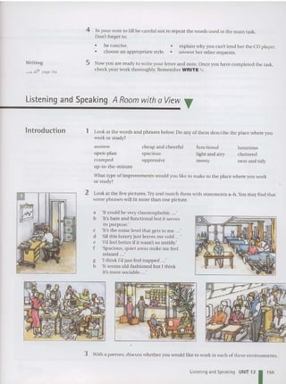 4 In your note to jill be careful not to repeat the words used in the main task.
Don't forget to:
•
•
he concise. •
choose an appropriate style. •
explain why you can't lend her the CD player.
answer her other reques ts.
Writing
""""-f!1fP page 184
5 Now you are ready to write your letter and note. Once you have completed the task,
check your work thoroughly. Remember WRITE ~ .
Listening and Speaking A Room with a View T
lntroduction 1 Look at the words and phrases below. Do any of them describe the place where you
work or study?
luxurious
cluttered
neat and tidy
functional
light and airy
messy
cheap and cheerful
spacious
oppressive
auste re
open-plan
cramped
up-to-the- minute
What type of improvements would you like to make to the place where you work
or study?
2 Look at the five pictures. Try and match them with statements a-h.You may find that
some phrases will fit more than one picture.
a 'It could be very claustrophobic ...'
b 'It's bare and functional but it serves
its purpose.'
c 'It's the noise level that gets to me ...'
d 'All this luxury just leaves me cold ...'
e 'I'd feel better if it wasn't so untidy.'
f 'Spacious, quiet areas make me feel
relaxed ...'
g 'I think I'd just feel trap ped ...'
h 'It seems old-fashioned but I think
it's more sociable ...'
3 With a partner, discuss whet her you would like to work in each of these environments.
Listening and Speaking UNIT 12 1155
 