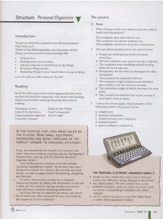 Introduction
Reading
Structure Personal Organizer T
Read th e following article which appeared in th e news
section of a business magazine, and choose the head ing
which you feel best sums lip the point the writer is
making.
The passive
~ Form
What changes need to be mad e to put th e verbs in
italics into the passive?
The computer does the work for you.
The computer call do th e work for you .
The computer could have done the work for you,
2 Now put these sente nces into the passive form.
a People are writing fewer lett ers by hand
nowadays.
b We have ordered a new printer for th e computer.
c The workmen were installing central heating
when the fire broke out.
d Fortunately, the fire had not damaged the office
equipment .
e They printed th e manual in Taiwa n.
f The company might recruit several hundred
new workers over the next few months.
g The com m ittee ought to finish the rep ort by next
week.
h They would have fini sh ed th e report sooner if
they hadn't been so bu sy.
3 Look at the article again. Find examples of the
following used in the passive form:
a simple past
b present continuous
c simple present (two exa m ples)
d present perfect
e passive infiniti ve without to.
Ruled by tile Filofax
Small is beautiful
Price it rig/It
Managing systems
Leave it to electronics
Organizing tile organizer
A notable notepad
Would you describe yours elf as an efficient person?
Why?Why not?
Wh ich of th e following helps you remember all th e
things you have to do in your everyday life?
o Writing lists.
o Making notes in your diary.
• Asking someone to remind you to do things.
o Keeping a filing system.
o Rep eating things in your head before you go to sleep.
Can you add any other ideas to the list?
IN THE EIGHTIES OUR LIVES WERE RULED BY
THE FILOFAX. Now SMALL ELECTRONIC
ORGANIZERS ARE BEING HERALDED AS THE
PERFECT ANSWER TO PERSONAL EFFICIENCY.
If you are attracted by the thought of a compact and
rather impressive-looking corporate planner, Management
Projects have come up with the Personal Electronic
Organizer Series 3.
5 Said by Management Projects to be the ultimate
'advanced management system', its sections have been
designed to include the obvious, like monthly and daily
diaries, as weli as pages marked for planning, delegating
and finances.
to It claims, impressively perhaps for a notebook
measuring fourteen by twenty-one centimetres, to be ab le
to give you the power to manage people and projects
more effectively, thereby increasing productivity.
So, if you are not an organizer by nature, and would
ts like to have your office managed for you, this could be
the answer to ali your problems!
THE PERSONAL ELECTRONIC ORGANIZER SERIES 3
• comes in vinyl, leather-like sewn vinyl or full-grain
leather (the difference being reflected in the prices!).
• has added extras. The vinyl version has a solar-
eo powered calculator, while the other two have a pull-
out panel, incorporating a calculator and useful
notepad ,
• can be ordered by phone or fax from Office World
or other office equipment retailers .
~ 210 words
Structure UNIT 12 1 157
 