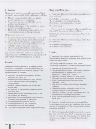 [ID Function
The passive is used for several different reasons. Match
the passive sentences in 1- 4 with explanations a-c below.
The cars are assembled hy rohots and qu ality
cont rol is carrIed out by computers.
2 A pedestrian has been injured in a hit and run
accident near the airport.
3 Steps have been taken by the committee to ensure
that this does no t happen again.
4 The speech at th e board meeting was given by a
very prominent member of the government.
The passive is used when:
a the action is more important than who orwhat does
it, altho ugh who or wha t doe s it is still mentioned .
b who orwhat does the action is as important or
noteworthy as the action itself, and is placed at the
end of th e sentence for special emphasIs.
c who or what does the action is not mentioned,
because it is unknown , obviou s or unimportant.
Why are some verbs in the article used in the passive
and not the act ive form? Match the exa mples you found
in the article with the explanations in a- c above.
Practice
Rewrite the following sentences in the passive and,
referring to explanations a-c above, explain why you
would use this form in each rewritten sentence. One
sentence cannot be changed.
Y
ou insert the paper into the printer with the
smootherside facing up.
2 The managing director from the head office in
Halifax briefed the staff about company
reorganization.
3 The new compa ny sec retary has made a very
serious error.
4 We are going to update all the office equipme nt
early next year.
5 The local inhabitants on a remote island in the
Pacific make this jewellery.
6 The college authorities awarded every student a
certificate on completion of the course.
7 Someone has attended to the matter.
8 I taught myself how to use a computer.
9 A computer marks the exam papers.
10 They say the co mpa ny is on the verge of bankruptcy.
158 IUNIT 12 Structure
Have something done
o What is the differen ce in form and meaning between
these sentences?
I installed the new computer yesterday.
The new computer was installed yesterday.
I had the new computer installed yesterday.
The article stated:
... if you ... would like to have you r of
fice managed for Y Oll,
this cou ld be the ans wer to all your problems!
Why does the writer use the causative use of have in this
sentence?
[i3J What is the differen ce in the meaning of had in these
two sentences?
I had th e car serviced yeste rday.
I had the car stolen yesterday.
Practice
~ Complete th e following sentences with an
appropriate form of have (something do ne) and the words
in brackets. For example,
The curtains look sha bby. I really must (clean).
The curtains look shabby. I really must have them cleaned.
I I went to the dentist's (tooth! fill).
2 The car looks filthy already! I (just! clean yesterday).
3 Could you make an ap pointme nt at the
hairdresser's for me (hair ! perm )?
4 The heel's come off my shoe. I'll have (repair).
5 The grass is getting long aga in. We sho uld (cu t).
6 While I was travelling on the und erground, I
(ha ndhag! steal).
7 This skirt was too lon g whe n I bou ght it so I had
(take up ).
8 They've just m ove d into an old house. It's in a
terrible condition so they (decorate).
9 The office is always freezing cold but next week the
man agement (central heating ! install).
10 While they were away on holiday they (house!
break into).
[i3] In spoken English, you can use get instead of ha ve
something done, but you do not usually say who or what
does the action . In which of the sentences in A would get
sound odd, and why?
@J List two things you have had don e recently, two you
had done (or used to have done !)whe n you were younger,
and two you would like to ha ve done if you had the time
or the money. Compare your list with tha t of anothe r
student.
 