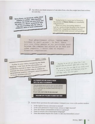 2 Say where you think extracts A-F are take n from, who they might have been writte n
for and why.
II merican. writes about
'Betsy Byar~. an ~ tic often daunting
children ," rea IS
k
~re very funny and
situations. ~er bd~o St economical style.
she writes ," a ~~~Cg'suits her view of
This way of ~rhlI~ never sentimental.'
childhood, whlc S
II Tucked away in a quiet part of Somerset,
the remains of Cleeve Abbey are remarkably
well preserved.
There are many fascina ting deta ils to
look for: medieval tiled floorin g in the origi nal
dining hall, a magn ificent fifteenth-century
timber roof, and some unusual wall paintings.
Your advertisement offers 'tailor-made
h ol idays in small groups ' . I n fact . t h e r e
wer e ove r fifty people on ou r particular tour !
Be c ause the company has misled u s in t h i s a nd
other respects . I would l i k e to request
financial c ompensation .
date: 7 June
II emo concerning the Sales
Further to your: all the information on .
Meeting, I now ha d This document Will
rr es to han . .
co nfe re nce cen sible sites in relation to .
valuate the three pos rt accommodation,
e aphical location. transpo ,
geogr t
in-house facilities and cos .
II tel! ou aboul Jim. [ was
Anyway, lei me Yd fler such a (ono lime.
d h he phone ,a
aJt1tl2e IV en n was tealfy wei,.d
. Ihe nexl day.
We mel ,n town h he'd only been away for
_ he acled as IhouO I
five days, ralher Ihan five years.
t F'
. I AS STUDENTS WE ARE ALWAYS FACED
WITH THE NEED TO ECONOMIZE
There areseveralways to dothis whicharefairly painless
and won't result inyour having tolead adull and miser
able
lifeas aresult! Why not reconsider someof the things you
takefor granted?
Doyou really need to take the bus every day?
3 Answer these qu estions for each extract. Compare your views with another student.
I Is the register formal, informal or neutral?
2 Is the tone personal or impersonal, serious or light-hearted?
3 Does the extract concentrate on facts or opinions?
4 Does it contain a lot of descriptive language?
5 Does the extract require the reader to take any immediate action?
Writing UNIT 1 I 15
 