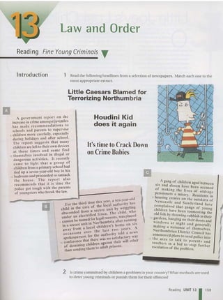 Law and Order
Reading Fine Young Criminals T
Introduction 1 Read th e following headlines from a selection of newsp ap ers. Match each one to the
most appropriate extrac t.
Little Caesars Blamed for
Terrorizing Northumbria
It'stime toCrackDown
on Crime Babies
A government report. on !he
increase in crime amongst juveniles
has made recommendatio ns .to
schools and parents to supe r.vlse
5 childre n more carefully, especially
during holid ays and after scho ol.
T he report suggests th at m~ny
children arc left to their own devl.ces
at these times a nd . so.me find
10 themsel ves involved 10 Illegal or
da ngerous activities . It recently
came to light th at a gro up of
children from a primary schoo l ha.d
tied up a seven-year-old boy In his
15 bedroom and proceeded to ransack
the hou se. The re port also
recomme nds that it is time the
poHce got tough with the parents
of youngsters who break the law.
. A ga ng of children aged between
SIX and eleven have been accused
of making th e lives of old -age
pcns~oners a misery. Residents in
5 h OUSing estates on the outskirts of
Ncwca~tle a nd Su nde rla nd ha ve
complained that ga ngs of youn
children have been tormenting th;
old folk by throwing rubbish in th .
10 g~rdcns. b'lnging on their doors a~~
Windows a t nigh t a nd genera lly
making a nu isance of themselves
No rthumbrian District Co ., h .
. uncI as
a~ nou nced plans to send police into
15 t .e a rea .to ta lk to paren ts an d
teache~s In a bid to stop further
esca latIOn of the problem.
II
Houdini Kid
does it again
len_year-old
. this year, a
For the Ihird lime h loc al aUlhority has
hdd in the care of I e it by wriggltng
c 1 • secure urn h
absconded from; d fence The child, w 0
under an electrt rc e a r~asons, was pa~cd
5 cannot be nan~c~ for ~r7humbria aftcr runOl~g
in a secure unit 1O.~ h'ldren's hom e on SIX
away from a loc~ ~ I last tw a years . A
occasions ov er t e autho rity told a news
spokesperson for th e no satisfactory way
10 confere~c~ th~~:I~~:~:~~inst their will other
of detam,.ng to adult prisons.
than sendmg Ihem
:
II
2 Is crime committed by children a problem in your country?What methods are used
to deter young crim inals or punish th em for their offences?
Reading UNIT 13 1159
 