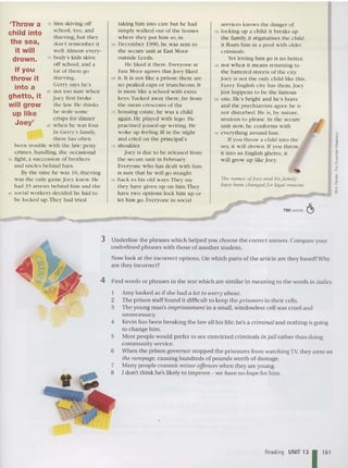 'Throw a
child into
the sea,
it will
drown.
If you
throw it
into a
ghetto, it
will grow
up like
Joey'
750 words C!>
The nantes ()f.lo(~)' and tnsfantily
bat-eIX>t!l1 cbauJ!.edforlegal reasons.
services kn ows th e danger of
125 locking up a child: it breaks up
the family, it stigmatises the child,
it floats h im in a pool w ith older
criminals.
Yet letting him go is no better;
ce not when it means returning to
the battered streets o f the city.
Joey is not th e o nly ch ild like thi s.
Every English city ha s th em.Joey
just happens to he th e famous
135 one. He's bright and he's brave
and the psychiatrists agree he is
not disturbed . lie is, by natu re,
anxious to please. In the se cure
unit now, he conforms with
140 eve rything around him.
If you th row a chi ld int o th e
sea, it w ill drown. If yo u throw
it int o an English ghetto, it
will grow up like Joey.
taking him into care but he had
simply walked out of the homes
where th ey put him so , in
100 December 1990, he was sent to
th e secure unit at East xtoor
o utside Leeds.
He liked it th ere. Everyone at
East Moo r agrees that Joey liked
1(6 it. It is not like a prison: there arc
no peaked caps or truncheons. It
is more like a school w ith extra
keys.Tucked away there, far from
the mean crescents of th e
110 housi ng estate, he was a child
again. lIe played w ith lcgo. He
practised joined-up writing. lie
woke up feeling ill in the night
and cried on the principal's
115 shoulder.
Joey is due to be released from
the secure unit in February,
Everyo ne who has dealt with him
is sure that he will go straight
120 back to his o ld ways.They say
they have given up on him.They
have two options: lock him up or
let him go. Everyo ne in social
70 him skiving o ff
school , too , and
thi eving , but they
don't re member it
well.Almost every-
75 body's kids skive
off sc hool, and a
lot of them go
thieving.
Ge rry says he 's
80 not to o sure when
Joey first broke
the law. He thinks
he stole some
crisps for dinner
85 when he was four.
In Gerry 's famil y,
there ha s often
been trouble with the law: petty
crimes, handling, the occasio nal
90 fight, a succession of brothers
and uncles behind ba rs .
By the time he was 10 , thieving
was the o nly ga me Joey knew, li e
had .,5 arrests behind him and th e
95 social workers decided he had to
be lock ed up.They had tri ed
3 Und erline the phrases which helped you choose the correct answer. Compare your
underlined phrases with those of another student.
Now loo k at the incorrec t option s. On wh ich part s of the article are they based? Why
are th ey incorrect?
4 Find words or phrases in the text which are similar in mean ing to the words in italics.
1 Amy looked as if she had a lot to worry about,
2 The prison staff found it difficult to keep the prisoners in th eir cells.
3 The young man's imprisonment in a small, windowless cell was crue l and
unnecessa ry.
4 Kevin has been breaking th e law all his life; he's a crim inal and nothing is going
to change him.
5 Most people would prefer to see convicted criminals in jail rather than do ing
community service.
6 When the prison governor slopped the prison ers from watching TV, they ioent on
the rampage, causing hundreds of pounds worth of damage.
Many people comm it minor offences when th ey are young.
[ don't think he's likely to improve - we have 110 hope for him.
Reading UNIT 13 1161
 