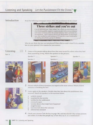 Listening and Speaking Let the Punishment Fit the Crime? T
lntroduction
Listening
Part 4
Read the following newspaper extract. Does th e punishment fit the crime?
C. 2
Three strikes and you're out
CA LI FO RN IA'S new 'three stri kes' {aw, which was introduced with
overwhelming publ ic support, requires people with a serious criminal
conviction to receive twice the normal sentence when convicted of a
second felony - and 25 years to life for any th ird offence. In one recent
case, this resulted in a jail sentence of 25 years for a man found guilty
of stealing pizza from a gro up of children.
Why do you think thi s law was introduced ?What effects cou ld it have? Is it a sensible
law, in your op inion? Give reas ons for your answer.
I= I
I 1 Listen to five people ta lking about how they were treated by others when they had
do ne so mething wrong. Match the speakers to the pictures.
Speaker 1 ~__
Speaker 2 _
Spe ake r 3 _ _
Spe ake r 4 __
Speaker 5 _
2 Discuss which of these situa tions you rega rd as the most serious. Which of them
amounts to breaking the law?
3 Listen again to the speakers. Decide wha t they feel about the punishment th ey
received. Match the speakers to the reactions below.
a unfairly treat ed
b surprised by the severity
c terrified by the suddenness
d ext remely up set
e worried about what might have happened
f tough but just
g unconcerne d about the outcome
h relieved but annoyed
4 Check your answers with the key on page 196, and then decide why certain an swers
are correct. Is it what the people say, or how they say it, or a combination?
162 UNIT 13 Listening and Speaking
 