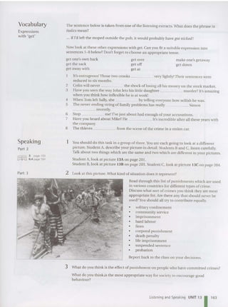 Vocabulary
Expressions
with 'get'
The sentence below is taken from one of the listening extracts.What do es the phrase in
italics mean?
... if I'd left the moped outside the pub, it would probably ha ve got nicked !
Now look at these oth er expressions with get.Can you fit a suitable expression into
sentences 1- 8 below? Don't forget to choose an appropriate ten se.
get one's own back
get th e sack
get away with
get over
get off
get at
make one's getaway
get down
Speaking
Part 2
IIffi'IDJ 3 page 193
~;::~ ,,~§ 6.4 page 194
Part 3
It's outrageous!Those two crooks very lightly!Their se ntences we re
reduced to six months.
2 Colin will never the shoc k of losing all his mo ney on the stock market.
3 Have you seen the way John lets his little daught er murder? It's amazing
when you think how inflexible he is at work!
4 When Tomich Sally,she by telling everyone how selfish be was.
5 The never-ending string of family problems has really Simon
_____ rece ntly.
G Stop me! I've just about had enough of your accu sations.
7 Have you heard ahout Mike? He . It's incredible after all these years with
the co mpany.
8 The thieves from the scene of the crime in a sto len car.
1 You sbould do this task in a group of three.You are each going to look at a different
picture. Student A, describe your picture in detail. Students Band C, listen carefully.
Talk about two things whic h are the same and two which are differen t in your pictures.
Student A, look at picture 13Aon page 201.
Student B, look at picture 13B on page 203. Stude nt C, look at pictu re 13C on page 204.
2 Look at this picture. What kind of situation does it represe nt?
Read thro ugh this list of punishments which are used
in various co untries for different types of crime.
Disc uss what sort of crim es you think they are most
appropriate for. Are there any that should never be
used?Youshould all try to contribute equally.
• solitary confinement
• community service
• imprisonment
• hard labour
• fines
• corporal punishment
• death pen alty
• life impri sonment
• sus pended sentence
• probation
Report back to the class 011 your decisions.
3 What do you think is the effect of punishment on people who have committed crimes?
What do you think.is the most appropriate way for society to encourage good
beh aviour?
Listening and Speaking UNIT 13 1 163
 