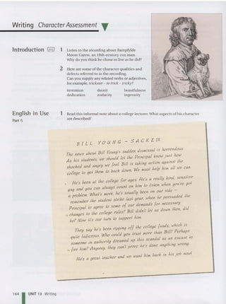 CharacterAssessment T
boastfulness
ingenuity
Listen to the recording about Bampfylde
Moore Carew, an 18th-century con man
Why do you think he chose to live as he did?
2 Here are some of the cha racter qualities and
defects referred to in the recordin
D ~
n you sup ply any related verbs or adjectives
for example, trickster - to trick - tricky? '
inventi on deceit
dedication audacity
1
Writing
lntroduction h!
English in Use
Part 5
1 Read th is informal no te abo ut a coll I
are described? ege ecturer.What aspects of his character
B ILL Y 0 u N C - SAC K E VI
The news aboul Bill Young's sudden dismissal is hottendous.
As his siudents, we should lei Ihe Ptincipal know jusl how
shocked and angty we feel. Bill is laking aciton againsl Ihe
college 10 gel the»: 10 back down. We musl help him all we can.
He's been al Ihe college [or ages. He's a teally kind, sensitive
guy and you can always count on him 10 ltsten when you've gol
a problem. Whal's mote, he's usually been on out side -
remember Ihe sludenl sltike las! yeat, when he petsuaded Ihe
Ptincipal 10 aqree 10 some of out demands [or necessaty
io changes 10 Ihe college rules? Bill didn'l lei us down Ihen, did
he? Now il's out turn 10 support him.
He's a gteal ieacber and we wan! him back in his j ob now!
They say he's been tipping off Ihe college funds, which is
quile ludietous. Who could you irus! mote than BillP Pethaps
someone in aulhotily dteamed up tkts scandal as an excuse 10
15 [tre himP Anyway, Ihey can't prove he's done anylhing wronq.
1
64 1 UNIT 13 Writing
 