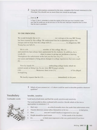 2 Using the information contained in the note, complete this formal statement to the
Principal. Y
ou should use no more than two words in each gap.
Exam tip ..,
In Paper 3, Part 5, remember to check theregister of thetext you must complete; make
surethat thewords you use do not occurin the first text; read your completed text to check
that the style isconsistent.
TO THE PRINCIPAL
We would formally like to (I) our outrage at the way Bill Young
ha s been treated by this college. We understa nd that he is appealing against the
charges and we hope that the college will (2) its allegations. Bill
Young has our full (3) _
He is a (4) member of this college. His (5) _
and sensitivity have always been appreciated by his students. In addition. he is
totally (6) when it comes to giving our problems a hearing.
Througho ut the unfortunate strike last yea r he was very (7) to
our ca use and helped to bring abo ut changes to college regulations that were much
(8) _
Now he stands (9) embezzling college funds. which we
canno t accept as being true. In our view. Bill Young is utterly
( 10) . Moreover. there is no ( 11 ) of his alleged
wrongdoing.
We hereby request that he ( 12) immediately in his post.
3 Which of your answers in 1-12 above could be used to describe positive character
qualities?
Vocabulary Sensible, sensitive
Look back at both texts and find the word s sensitive and sensitivity.
The word sensible is often confused with sensitiue. Decide which of the two is
appropriate in sentences 1- 5.
Confusable words
1
2
3
4
5
She's very to critical rem arks since she made that unfortunate error.
Theatre directors cannot allow themselves to be too to bad press.
How you are! Iwasn't nearly as organized at yourage.
Peopl e should be much more to the needs of the disabled.
It's to limit your exposure to the sun, particularly ifyou have
_____ skin.
Writing UNIT 13 1165
 