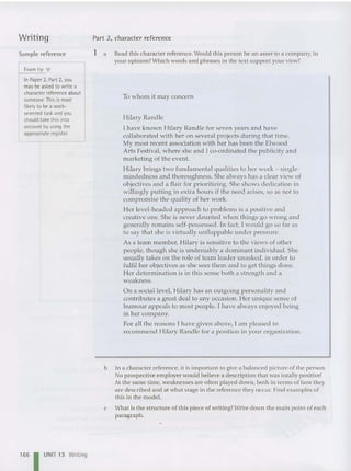 Writing
Sample reference
Examtip T
In Paper 2, Part 2, you
may beasked to write a
character reference about
someone. Thisismost
likely to be a work-
oriented task and you
should take this into
account byusing the
appropriate register.
16 6 I UNIT 13 Writing
Part 2, character reference
1 a Read this character reference. Would this person be an asset to a company, in
youropinion? Which words and phrases in the text support your view?
To whom it may concern
Hilar y Randle
I have known Hilary Randle for seven years and have
collaborated with her on several projects during that time.
My most recent association with her has been the Elwood
Arts Festival, where she and I co-ordinated the publicity and
marketing of the event.
Hilary brings two fundamental qualities to her work - single-
mindedness and thoroughness. She always has a clear view of
objectives and a flair for prioritizing. She shows dedication in
willingly putting in extra hours if the need arises, so as no t to
compromise the quality of her work.
Her level-h eaded approach to problems is a positive and
creative one. She is never daunted when things go wrong and
generally remains self-possessed. In fact, I would go so far as
to say that she is virtually unflappable under pressure.
As a team member, Hilary is sensitive to the views of other
people, though she is undeniabl y a dominant individ ual. She
usually takes on the role of team leader unasked, in order to
fulfil her objectives as she sees them and to get things done.
Her determination is in this sense both a strength and a
weakness.
On a social level, Hilary has an outgoing personality and
contributes a great deal to any occasion. Her unique sense of
humour appeals to most people. I have always enjoyed being
in her company.
For all the reasons I have given above, I am pleased to
recommend Hilary Randle for a position in your organi zation.
b In a character reference, it is important to give a balanced picture of the person .
No prospective employer would believe a description tbat was totallypositive!
At the same time, weaknesses are often played down, both in terms of how they
are described and at what stage in the reference they occur. Find examples of
this in the model.
c What is the structure of this piece of writing? Write down the main point of each
paragraph .
 