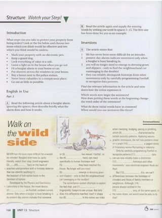 Structure Watch yourStep! ..
[ill Head the article again and supply the missing
word s by writing one word in spaces 1-15. The first one
Introduction has been done for you as an example.
What steps can you take to protect your property from
being stolen? Look at the list below and choose two
item s which you think wou ld be effective and two
which you think would be useless.
• Mark your property with an elect ronic pe n.
o Keep a guard dog .
o Lock everything of value in a safe.
• Leave a light on in the house when you go out .
• Fit a burglar alarm to your house or car.
• Put shutters acro ss the windows in your house.
• Buya house next to the poli ce station.
• Never leave valu abl es in a conspicuous place.
• Go out as little as possible.
English in Use
Part 2
[K] Head the following ar ticle about a burglar alarm,
ignoring the spaces, then describ e briefly what the
alar m does an d how it works.
-
--~
Inversion s
o The article states that:
1 life has never be en more difficult for an intruder.
2 present -day alarms indicate movement only when
a burglar is busy breaking in,
3 you will no longer need to eme rge in dressing gown
and slippers - only to find the neighbourhood cat
rummaging in the dustbin!
4 they can reliably distinguish footsteps from other
movements only by carefully programming Footfall
to recognize data patterns,
Find the relevant information in the article and not e
down how the writer expresses it.
Which words now begin th e sentences?
How does pu tting these words at the beginning cha nge
the word order of the sente nces?
Wha t do these initial words have in common?
Whe n would you use sentences like these?
Walk on
thelNild
side
NEVER haslife been more difficultfora would-
beintruder' Burglarsnow have to. quite
literally, watch their step. Dutch engineers
1
0) are hard onthe heelsof
5 poachers and prowlers witha footstepdetector
that can identify anything (1) _
the heaviest ofhob-nailed boots to the
daintiest oftiptoes.
Developed bythePhysics and Electronics
to laboratory inthe Hague, thenoveldevice,
(2) as Footfall, outdoes current
alarms. Only when a burglar is busy breaking in
do present-dayalarms indicate that someone
1681UNIT 13 Structure
(L
i f~ ~,
~"I ~~
.---
-~~}, ,, /~)~
or(3) has moved. Footfall, on
15 the (41 hand,canreact
specificallyto humanfootsteps well
(51 theyhave reachedthe
house. No longerwill youneed
(61 emerge in dressinggown
20 andslippers- only tofind the neighbourhood
cat rummaging inthe dustbin!
The surveillance system attempts toexploit
thefactthat, just171- _
fingerprints,footprints are unique. Not only
25 does this difference manifest itself inshape
but (BI • inthenoises we make
Innovations
whentramping, trudging, pacing orplodding,
which (91 characterized by
certain acoustic patterns. Applying seismo-
30 graphic techniques, thetell-talepatterns show
ona graph (10) a jaggeddance
of frequencywaves fluctuatingin intensity.
'O
nlyby carefullyprogramming F
ootfall to
recognize patterns (11) data
35 can we nowreliably make a distinction
112) footstepsand other
movements: says electrical engineer Huubvan
Hoof.
'But (131 this, we can't
'0 differentiate between thefootsteps of
intruders and those offamily membersor
neighbours. Although, (1 4) _
peoplealwayswalked in the
(151 way,at thesame speed, in
" thesame shoes, wewould evenbeabletodo
that!'
~ 250 words
 