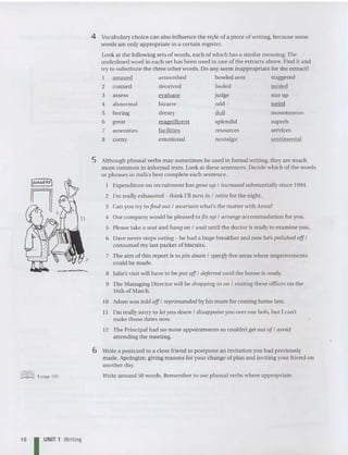 superb
services
sentimental
resour ces
nostalgic
splendid
4 abnormal bizarre
5 boring dreary
6 great magnificent
7 amenities facilities
8 corny emotional
4 Vocabulary choice can also influence the style of a piece of writing, because some
words are on ly appropriate in a certain register.
Look at the foilowing sets of words, each of which has a similar meaning.The
underlined word in each set has been used in one ofthe extracts above. Find it and
try to substitute the three other words. Do any seem inappropriate for the extract?
I amazed astonished bowled over staggered
2 conned deceived fooled misled
3 assess evalu ate judge size up
odd I weird
duil monotonous
Ii
5 Aithough phrasal verbs may sometimes be used in formal writing, they are mu ch
more common in informal texts. Look at these sentences. Decide which of the words
or phrases in italics best complete each sentence.
Expenditure on recruitment has galle up / increased substantiaily since 1994.
2 I'm reaily exhausted - think I'll turn ill / retire for the night.
3 Can you try to find ou t / ascertain what's the matter with Anna?
4 Our company would be pleased to fix up / arrange accommodation for you.
5 Please take a seat and ha ng all / wait until the doctor is ready to examine you.
6 Dave never stops eating - he had a huge breakfast and now he's polished of
f /
consumed my iast packet of biscuits.
7 The aim of this report is to pill doum / specify five areas where improvem ents
could be made.
8 Julie's visit will have to be put off/ deferred until the house is ready.
9 The Managing Director will be dropping ill all / visiting these offices on the
16th of March.
10 Adam was told off/ reprimanded by his mum for coming home late.
l! I'm reaily sorry to let you doum / disappoint you over our hols, but I can't
make those dates now.
12 The Principal had no more appointments so couldn't get out of/ avoid
attending the meeti ng.
@lID] 1 page 193
6 Write a postcard to a close friend to postpone an invitation you had previously
made. Apologize, giving reasons for your change of plan and inviting your friend on
another day.
Write around 50 words. Remember to use phrasal verbs where appro priate.
16 I UNIT 1 Writing
 