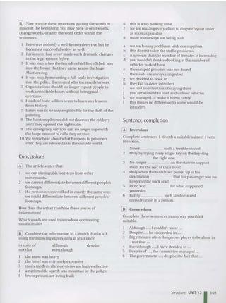 [[] Now rewri te these sentences putting the words in
italics at the beginning. You ma y have to omit words,
change words, or alter the word order within the
sentences.
Peter was 1I0t only a well-known detective but he
became a successful writer as well.
2 Parliament had never made such dramatic changes
to the legal system before.
3 lt was only tohen the intruders had forced their way
into the house that they came across the huge
Alsatian dog.
4 It was only by mounling a full-scale investigation
that the police discovered who the murderer was.
5 Organizations should flO longer expect people to
work unsoci able hours without being paid
ove rtime.
6 Heads of State seldo m seem to learn any lessons
from history.
7 lames was i ll f lO way responsible for the theft of the
painting.
8 The bank employees did 1I0t discover the robbery
until they open ed the night safe.
9 The em ergen cy services can 110 longer cope with
the huge amount of calls they receive.
lOWe rarely hear about what happens to pr ison ers
after they are released into the outside wo rld.
Concessions
o The article states that:
we can distinguish footsteps from othe r
movements.
2 we canno t differentiate between different people's
footste ps.
3 if a-person always walked in exactly the same way,
we could differentiat e between different people's
footsteps.
How does the writer combine the se pieces of
information?
Which words are used to introduce contrasting
information ?
[[] Combine the information in 1-8 with that in a-l,
using the following expressions at least once:
in spite of although despite
not that eve n though
I the snow was heavy
2 the hotel was extre me ly expensive
3 many modern alarm systems are highly effective
4 a nati onwid e search was mounted by the police
5 fewer prisons are bein g built
6 this is a no -parking zone
7 we are making every effort to despatch your ord er
as soon as possible
8 more motorways are being built
a we are having probl ems with our suppliers
b this do esn't solve the traffic problem s
c it appears that the number of inmates is increasing
d you wouldn't think so looking at th e number of
vehicles parked here
e the escaped prisoner was not found
f the roads are always congested
g we decided to book in
h they fail to deter intruders
we had no intenti on of staying there
j you are allowed to load and unload vehicles
k we managed to make it home sa fely
I this makes no difference to some would-be
intruders
Sentence completion
o Inversions
Complete sente nces 1- 6 with a suitable subject I verb
inversion.
I Never such a terrible storm!
2 Only by trying every single key on the key-ring
_____ th e right on e.
3 No longer on the state to support
them for the rest of the ir lives!
4 Only when the taxi driver pulled up at his
destination that his passenger was no
longer in th e back seat!
5 In no way for what happen ed
yesterday.
6 Rarely such kindness and
consideration in a person .
[]] Concessions
Complete these sent ences in any way you think
suitable.
I Although .... I couldn't resist .
2 Despite .. .• he succeede d in .
3 Big cities are often dangerous places to be alone in
- not that ...
4 Even thou gh ..., I have decided to ...
5 In spite of ..., the committee managed .. .
6 The govern ment .... despite the fact that ...
Structure UNIT 13 1169
 