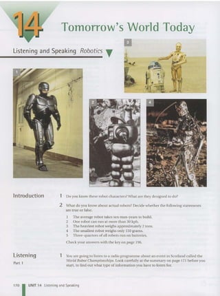 Tomorrow's World Today
II
Listening and Speaking Robotics T A
lntroduction 1 Do you know the se robot charact ers?What are they designed to do?
2 What do you know about actual robots? Decide whether the following stateme nts
are true or false.
1 The average robot takes ten man-years to build .
2 One robot can run at more than 30 kph .
3 The heaviest robot weighs approximately 2 tons.
4 The smallest robot weighs onl y 150 grams.
5 Three-quarters of all robots run on batteri es.
Check your an swers with the key on page 196.
Listening
Part 1
1 Y
ou are going to listen to a radio programme about an event in Scotland called the
World Robot Championships. Look carefully at th e summa ry on page 171 before you
start, to find out what type of information you have to listen for.
170 UNIT 14 Listening and Speaking
 