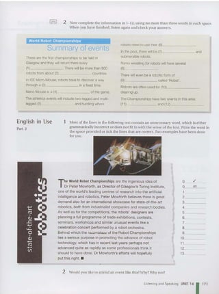 '0<:>0' 2 Now complete the information in 1-12, using no more than three words in each space.
When you have finished, li sten again and check your answers.
World Robot Championships
Summary of events
These are the first championships to be held in
Glasgow and they will return there every
(1) . There will be more than 500
robots from about (2) countries.
In lEE Micro-Mouse, robots have to discover a way
through a (3) in a fixed time.
Nano-Mouse is a (4) of the game.
The athletics events will include two-legged and multi-
legged (5) and hurdling where
robots need to use their (6) ~
In the pool, there will be (7) and
submersible robots.
Sumo wrestling for robots will have several
(8) ~ _
There will even be a robotic form of
(g) called 'Rabat'.
Robots are often used for (10) _
clearing up.
The Championships have two events in this area:
(1 1) and (12) _
as
0_ -"-__
O_ --":e-_
1 _
2 _
3~~~_
4 _
5 _
6 ~~~_
7 _
8 ~~~_
9 _
10 _
11 _
12 _
13 _
1 Most of the lines in the following text co ntain an unnecessary word, which is either
grammatically incorrect or does not fit in with the sense of the text. Writethe word in
the space provided or tick the lines that are correct. Two examples have been done
for you .
The World Robot Championships are the ingenious idea of
Dr Peter Mowforth , as Director of Glasgow's Turing Institute,
one of the wor ld's ieading centres of research into the artificial
intelligence and robotics. Peter Mowforth believes there is great
demand also for an international showcase for state-of-the-art
robotics, both from industrialist companies and research bodies.
As well as for the competitions, the robots' designers are
planning a full programme of trade exhibitions, contests,
seminars, workshops and similar unusual events like a
celebration concert performed by a robot orchestra.
Behind which the razzmatazz of the Robot Championships
lies a serious purpose in promoting the advance of robot
technology, which has in recent last years perhaps not
advanced quite as rapidl y as some professionals think it
should to have done. Dr Mowforth's efforts will hopefully
put this right. •
~
..
••
...
t:: C.
~ .J:.
~ C·
'0 a.
•
Q)
.......
ro
.......
Vl
English in Use
Part 3
2 Would you like to attend an event like this?Why?Why not?
Listening and Speaking UNIT 14 1 171
 