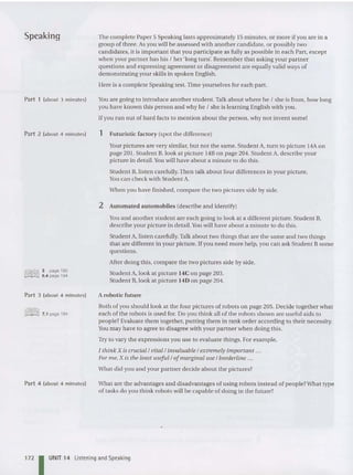 Speaking
Part 1 (about 3 minutes)
Part 2 (about 4 minutes)
3 page193
6.4 page 194
Part 3 (about 4 minutes)
lillI1fiJ 7.1 page 194
Part 4 (about 4 minutes)
The complete Paper 5 Speaki ng lasts approximately 15 minutes, or mo re if you are in a
group of three. As you will be assessed with another candidate, or possibly two
candidates, it is important that you participate as fully as possible in each Part, except
when your partner ha s his ! her 'long turn'. Remember that asking your partner
questions and expressing agreement or disagreement are equally valid ways of
demonstrating your skills in spoken English.
Here is a complete Speaking test. Time you rselves for each part.
Y
ou are going to introduce another student.Talk about where he ! she is from, how long
you have known this person and why he ! she is learning English with you.
If you run out of hard facts to mention about the person, why not invent some!
1 Futuristic factory (spot the difference)
Your pictures are very similar, but not the same. Student A, turn to picture 14Aon
page 201. Student B, look at picture 14B on page 204. Student A, describe your
picture in detail.Youwill have about a minute to do this.
Student B, listen carefully. Then talk about four differences in your picture.
Youcan check with Student A.
When you have finished, compare the two pictures side by side.
2 Automated automobiles (describe and identify)
Youand another student are each going to look at a different picture. Student B,
describe your picture in detail. Youwill have about a minute to do this.
Student A, listen carefully.Talk about two things that are the same and two things
that are different in your picture.lfyou need more help, you can ask Student Bsome
questions .
After doing this, compare the two pictures side by side.
Student A,look at picture 14C on page 203.
Student B,look at picture 14D on page 204.
Arobotic future
Both of you should look at the four pictures of robots on page 205. Decide together what
each of the robots is used for. Do you think all of the robots shown are useful aids to
peop le? Evaluate them togeth er, putting them in rank order according to their necessity.
You may have to agree to disagree with your partner when doing this.
Try to vary the expressions you use to evaluate things. For example,
I think X is crucial /vital /invaluable / extremely important ...
For me, X is the least useful /ofmarginal use / borderline ...
What did you and your partner dec ide about the pictures?
What are the advantages and disadvantages of using robots instead of people?Wha t type
of tasks do you think robots will be capable of doing in the future?
172 IUNIT 14 Listening and Speaking
 