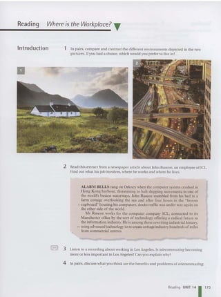Reading Where is the Workplace? T
lntroduction
•
1 In pairs. compare and contrast the different environments depict ed in the two
pictures. If you had a choice, which would you prefer to live in?
2 Read this extract from a newspaper article about Joh n Ruscoe, an em ployee of ICL.
Find out what his job involves, where he works and where he lives.
ALARII BELLS ran g on Orkney when the computer system crashed in
Hong Kon g harbour. threatening to halt shipping movements in one of
the world's busiest waterways. John Ruscoe stumbled from his bed in a
farm cottage overlooking the sea and after four hours in the "broom
5 cupboard" housing his computers. docks traffic was under way again on
the other side of the world.
Mr Ruscoe works for the computer company ICL, connected to its
Manchester office by the sort of technology offerin g a radi cal future to
the information industry. He is among those rewriting industrial history.
10 using advanced technology to re-create cottage industry hundreds of miles
from commercial centres.
'-,! 3 Listen to a recording about working in Los Angeles. Is telecommuting becoming
more or less important in Los Angeles? Can you explain why?
4 In pairs, discu ss what you think are the benefits and problems of telecomnuuing.
Reading UNIT 14 11 73
 