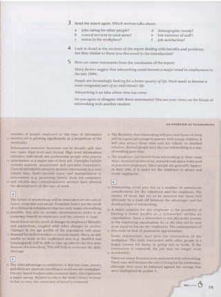 3 Read the report again. Which sec tio n talks about:
a jobs ca ring for other people?
b central services in rural areas?
c status in the workplace?
d demographic trends?
e low turnover of staff?
f job sat isfaction?
4 Look in de tail at the sections of the report dealing with ben efits and problem s.
Are they similar to those you discu ssed in the introduction?
5 Here are some state ments from the conclusion of the report:
Many fa ctors suggest that teleioorkin g could become a major trend in em ployment ill
tile late 19905.
People are increasingly lookingfor a better quality oflife. Work needs to become a
more integrated part ofan indi vidual'slife.
Teleu/orking is an idea whose time has come.
Do you agree or disagree with these statements? Discuss your views on the future of
teleworking with anot her student.
AN OVERV IE W O F T EL EWORKtNG
n u mber of people employed in this type of information
50 intensivejob is growing signftlcantl v as a proportion of the
wo rkforce.
Information intensive func tio ns can be broadly split int o
two types: high level and clerical. High level information
intensive individuals are professio na l people who process
55 information as a major part of their job. Examples include
systems analysts, accou nt ants and specialist consultants.
Clerical information operatives process information in a very
simple wa y. Tasks include input and manipulation of
information (e.g . processing forms). Desk to p computers
60 and reliable data commu nicat ions services have allowed
the development of th is type of work.
o
The future o f tck-wcrktng wi ll be depen dent on two set s of
force s: economic and social. Economic force s arc the result
of technical developments th at not only make teleworking
65 po ssible, but also in certain circumstances make it an
economic benefit to employers and the country at large.
Social forces arc the result of changes in employees' lifestyles
and as pirations, coupled with other cha nges in society.
Changes in th e age pro file of the po pulation will cause
70 demand for sk illed workers to exceed supply. Man y people
unable to wo rk in the trad itio nal way (e.g. disabled and
ha ndicappe d) will be able to ta ke up jobs for the first time
because of tclcworking. This will help 10 overcome the skills
shortage.
o
75 The chief advantage 10 employee s is that less time, money,
and effort are spent on travelling 10 and from the workplace.
For city-based workers who commute daily, this represents
a major savi ng. Related to this is the wider choice of areas
to live in once th e constra int of travel is removed .
80 The flexibility that tcleworking will give over hours of work
will be a great advantage to par ents with you ng chlldrcn. It
will also att rac t those who care for elderly o r disabled
re lat ives. Retired people may also use telcwor king as a way
of working part-time.
85 The employer can benefit from teleworking in three main
ways: increased productivity, reduced costs and a wider pool
of potential employee s. Sin ce people arc generally happier
in their jobs, it is ea sier for the employer to attract and
retain employees.
o
90 Teleworking co uld give rise to a n u mber of un welcome
complica tions for th e em ployee and the employer. The
impact o f these has yet to be assessed hut there will
obviously he a trade-off between the advantages and the
disadvantage s of teleworking.
95 A major concern for any employee is the possibility of
having a lower profile a s a t elewo rke r within a ll
organisatio n. Since a telcworker is not physically present
in the employing organisat ion , he or she may not be SCl' Il
as an equal to the on-site employees. The consequences of
100 this could be lack of promot ion op portu nit ies.
So m e telewo rk ers m a y mi ss th e inte racti on o f th e
wo rkplace. The daily interaction with other people is a
maj o r reaso n for ma ny in go ing out to work. If the
in t eraction is removed. the job ma y no longer seem
1111 worthwhile.
There arc many financial costs associated with teleworking.
These may well increase the cost of living for the teleworkcr,
alt hough they must be balanced against the savings that
were high lighted in section 5.
900 words ~ 175
 