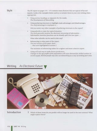 Style
Writing
The BT report on pages 174 - 175 contains many features that are typical of factual
reports. Look at the examples below and try to include them in your own writing when
appropriate.
• Using section headings as signposts for the reader.
The Development of Teleworking
• Using prefacing structures to highlight main advantages and disadvantages.
The chiefadvantage to employees is ...
Did you notice any other examples of prefacing struc tures in the report?
• Using adverbs to state the typical situation.
The work generally involves the electronic processing of information .
Information intensivefunctions can be broadly split into two types: .
What other adver bs can be used in this way?
• Referencing to other parts of the report.
The next section of this paper deals ...
... tha t were highlighted in section 5.
The inclusion of referencing makes for a tighter and more cohesive report.
• Using will and may to make future predictions.
Changes in the age profile ofthe pop ulation will cause demand for skilled workers to
exceed supply. Retired people may also use teleuiorking as a way ofworking part-time.
An Electronic Future T
lntroduction
176 1 UNIT 14 Writing
1 Which of these items do you predict will no longer be used in the next century? What
might replace them?
 