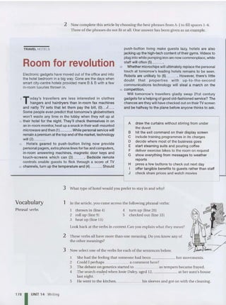2 Now complete this article by choosin g the best phrases from A- I to fill spaces 1- 6.
Three of the phrases do not fit at all. One answer has been given as an exam ple.
TRAVEL HOTELS
Room for revolution
Electronic gadgets have moved out of the office and into
the hotel bedroom in a big way. Gone are the days when
smart city-ce ntre hotels provided mere B & B with a few
in-room luxuries thrown in.
5 T Oday's travellers are less interested in clothes
hangers and hairdryers than in-room fax machines
and natty TV sets that let them pay the bill, (OI_J
_.
Some peop le even predict that tomorrow's globetrotters
won't waste any time in the lobby when they roll up at
10 their hotel for the night. They'll check themselves in on
an in-roommonitor, heatupa snackintheirwall-mounted
microwave and then (11- - -. While personal service will
remain a premium at the top end of the market, technology
will (2)__.
15 Hotels geared to push-button liv ing now provide
personal pagers, extraphonelinesforfax and computers,
in-room answering machines, magnetic door keys and
touch-screens which can (3) . Bedside remote
controls enable guests to flick through a score of TV
20 channels, turn up the temperature and (4) . Should
push-button living make guests lazy, hotels are also
jacking up the high-tech content of their gyms. Videos to
plug into while pumping iron are now commonplace, while
staff will often (51_ _ .
25 Whether microchips will ultimately replace the personal
touch at tomorrow's leading hotels remains to be seen.
Robots are unlikely to (6)_ _ . However, there's little
doubt that properties with up -to-th e-second
communications technology will steal a march on the
30 competition.
Will tomorrow's travellers gladly swap 21 st century
gadgets for a helping of good old-fashioned service? The
chances are they will have checked out on their TVscreen
and be halfway to the plane before anyone thin ks to ask.
A draw the curt ains without stirring from under
the duvet
B hit the exit command on their display screen
C include training programmes in its charges
D decide where most of the business goes
E start steaming suits and pouring coffee
F deliver exercise bikes to the room on request
G show everything from messages to weather
reports
H press a few buttons to check out next day
I offer tangible benefits to guests rather than staff
J check share prices and watch movies
4 turn up (line 20)
.5 checked out (li ne 33)
Vocabulary
Phrasal verbs
1781UNIT 14 Writing
3 What type of hotel wo uld you prefer to stay in and why?
1 In th e article, you came across th e following phrasal verbs:
I thrown in (li ne 4)
2 roll up (line 9)
3 heat up (line I II
Look back at the verbs in context. Can you explain what the y mean?
2 These verbs all have more than on e meaning. Do you know any of
the othermeanings?
3 Now select on e of th e verbs for each of th e sent ences below.
I She had the feeling th at someone had been her movements.
2 Could I perhaps a comment here?
3 The debate on genetics started to as tempers became frayed.
4 The search ended when Josie Daley, aged 12, at her aunt's ho use
last night. •
5 He went to th e kitchen, his sleeves and got on with th e cleaning.
 