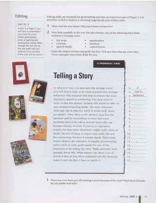 Editing Editing skills are essential for good writing and also an important part of Paper 3. It is
therefore useful to build in a chec king stage for all your written work.
Skim read the text below.Who has it been writt en for?
Now look carefully at the text. Decide whether any of the following have been
omitted or wrongly used:
Write the correct version alongside the line. Tick any lines that are error-free.
Three examples have been done for you.
Exam tip T
In Part 3 of Paper 3, you
will haveto proofread a
short text for errors
(either grammatical
errors orspelling and
punctuation errors). Work
through the text line by
line and make sure you
read each line carefully.
A fewlines will becorrect.
1
2
• full stops
• commas
• speech marks
• apostrophes
• brackets
• capital letters.
A PERSONAL VIEW ~
Telling aStory
In whatever way you approach the teenage novel.
yo u w ill find it vita l, to do some research into teenage
behaviour This resea rch w ill hel p to en sure that your
characters speech is convincing. You ma y want to
write, in the first person, beca use this seems to offer an
easy me tho d of ge tting inside. the main character.
Although this is effective when it works we ll, there
are pitfall's. First. there is the obvious snag that the
narrator cant be everywhere at once and some
incidents have to be told at second-hand (this can
become clumsy. Second, if you try to reproduce
exa ctly the wa y some chara cters' might rea lly write or
speak, the use of slang or jargon may make the tex t
less co nv incing, becau se it so unds dated. Third some
w riters believe the narrative. is equally unconvincing
unless there is some good reason for one of the
characters to be telling the story. Nadia wheatley feels
strongly about this. What annoys me about a lot of
novel s is that its not often ex plained why the character
w rites I can 't do that. I have to justify it.'
o .I
o vital to
o behaviour.
1 _
2 ---C
3 _
4 _
5 _
6 _
7 _
8 _
9 _
10 _
11 _
12- , _
13 _
14 _
15 _
16 _
17 _
3 Have you ever been put off reading a novel because of its style?What kind of books
do you prefer and why?
Writi ng UNIT 1 I 17
 