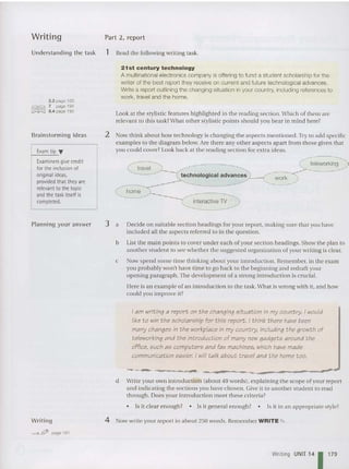 Writing Part 2, report
Understanding the task 1 Read the following writing task.
2.2 page ' 93
7 page 194
8.4 page 195
21 st century technology
A multinationalelectronics com pany is offering to fund a student scholarship for the
writer of the best report they receive on current and future technological advances.
Write a report outlining the changing situation in your country, including references to
work, travel and the home.
Look at the stylistic features high lighted in the reading section. Which of them are
relevant to thi s task? What other stylistic points should you be ar in mind here?
2 Now think about how technology is changing the aspects mentioned. Try to add specific
examples to the diagram below. Are there any other aspects apa rt from those given that
you could cover? Look back at th e reading sec tion for extra ideas.
Brainstorming ideas
Exam tip T
Examiners give credit
for theinclusion of
original ideas,
provided that they are
relevant to the topic
and the task itself is
completed.
travel
technologica l advances ~---i
interactive 1V
work
teleworking
Planning your answer 3 a Decide on suitable section headings for your report, making sure that you have
included all the aspects referred to in the qu estion.
b List the main po ints to cover under each of your section headings. Show the plan to
another stude nt to see whe the r the suggested organization of your writing is clea r.
c Now spend some time thinking about your introduction. Remember, in the exam
you probably won't have tim e to go back to the beginning and redraft your
opening paragraph.The development of a st rong introduction is crucial.
Here is an example of an introduction to th e task. What is wrong with it, and how
could you improve It?
Iam writing a report on the changing situation in my country. i wouid
liketo win the schoiarship for this report. Ithink there have been
many changes in the workpiace in my country, including the growth of
teleworking and the introduction of many new gadgets around the
office, such as computers and fax machines, which have made
communication easier. i wili talk about travei and the home too.
- .
---------_-.-
•
------~--
d Write your own introduction (about 40 words), explaining the scope of your report
and indicating the sections you ha ve chosen. Give it to another stude nt to read
through. Does your introduction meet these criteria?
• Is it clear enough? • Is it general enough? • Is it in an ap propriate style?
Writing
~ ~ page 191
4 Now write your report in about 250 words. Remember WRITE "" .
Writing UNIT 14 1179
 