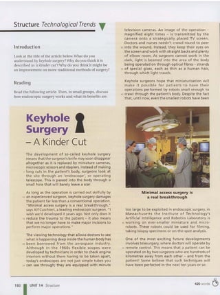 I
Structure Technological Trends T
Introduction
Look at the title of the article below.What do you
understand by keyholesurgery?Why do you think it is
described as 'a kinder ClIt'? Why do you think it might be
an improvement on more traditional methods of surgery?
Reading
Read the following article. Then, in small groups, discuss
how endoscopic surgery works and what its benefits are.
Keyhole
Surgery
- A Kinder Cut
The deve lopment of so-called keyhole surgery
means that the surgeon's knife may soon disappear
altogether as it is rep laced by miniature cameras,
microscopic scissors and staplers. Instead of making
5 long cuts in the patient's body, surgeons look at
the site through an 'endoscope', or operating
telescope. This is passed into the body through a
small hole that will barely leave a scar.
As long as the operation is carried out skilfully by
'0 an experienced surgeon, keyhole surgery damages
the patient far less than a conventional operation.
"Minimal access surgery is a real breakthrough,"
says Alf Cuschieri, a leading endoscopic surgeon. "I
wish we'd developed it years ago. Not only does it
rs reduce the trauma to the patient - it also means
that we no longer have to make major incisions to
perform major operations."
The viewing technology that allows doctors to see
what ishappening deep inside the human body has
20 been borrowed from the aerospace industry.
Although in the 1960s flexible scopes we re
developed by technicians in order to check engine
interiors without them having to be taken apart,
today's endoscopes are not just simple tubes you
25 can see t hrough; they are equipped wit h minute
180 I UNIT 14 Structure
television cameras. An image of the operation -
magnified eight times - is transm itted by t he
camera onto a strateg ically placed TV screen.
Doctors and nurses needn 't crowd round to peer
30 into the wound. Instead, they keep their eyes on
the screen and work with straight backs and plenty
of elbow room . As surgeons cannot work in the
dark, light is beamed into the area of the body
being operated on through optical fibres - strands
35 of special glass, each as thin as a human hair,
through which light travels.
Keyhole surgeons hope that miniaturisat ion will
make it possible for patients to have their
operations performed by robots small enough to
'0 crawl through the patient's body. Despite the fact
that, until now, even the smallest robots have been
Minimal access surgery is
a real breakthrough
too large to be exploited in endoscop ic surgery, in
Massachusetts the Institute of Technology's
Artificial Intelligence and Robotics Laboratory is
45 working on ever-smaller miniature and micro-
robots. These robots cou ld be used for filming,
taking biopsy specimens or on-the-spot analysis .
One of t he most exciting future developments
involves telesurgery, where doctors will operate by
50 remote control. This means that a patient can be
operated on by two surgeons who are hundreds of
kilometres away from each other - and from the
patient! Some believe that such techniques will
have bee n perfected in the next ten years or so.
420 words ~
 