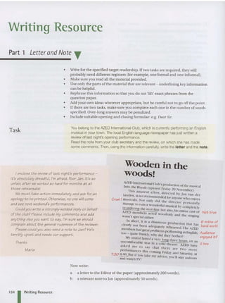 Writing Resource
Part 1 L
etterand Note ~
Task
•
•
•
•
•
•
•
Write for the specified target readership. If two tasks are required, they will
probably need different registers (for example, one formal and one informal).
Make sure you read all the material provided.
Use only the parts of the material that are relevant - und erlin ing key information
can be helpful.
Rephrase this information so that you do not 'lift' exact phrases from the
question pap er.
Add your own ideas wherever appropriate, but be careful not to go off the point.
If there are two tasks, make sure you complete each one in the number afwords
specified. Over-long answers may be penalized.
Include suitable opening an d closing form ulae: e.g. Dear Sir.
You belong to the AZED InternationalClub, which is currentlyperforming an English
musicalin your town. The local English language newspaper has just written a
review of last night's opening performance.
Read the note from your club secretary and the review, on which she has made
some comme nts. Then, using the information carefully, writethe letter and the note.
I enclose the review of last night 's performance -
it's absolutely dreadful, I'm afraid. P
oor Jan. It's so
unfair, after we worked so hard for months a t all
t hose rehearsalsl
We must take action immediately and ask for an
apology to be printed. Otherwise, no one will come
and see next weekend's performances.
Could you write a strongly-worded reply on behalf
of the club? Please include my comments and add
anything else you want to say. I'm sure we should
complain about the general rudenes s of t he reviewer.
Please could you also send a note to Jan? He's
terribly upset and needs our support.
Thanks
Maria
Now write:
Wooden in the
woods!
AZED International CI b'
11Ito tt. lVt U S producti on of the musical
T :e. oOds (opened Friday 20 No'ember)
his amateur effort , directed b , ) . .
Leed .  .10  an dcr
en, IS not recommended for an ' . " . '
Cruel! musicals . Not onI' did II . ... .}.ont: ho<:°I OYs
. . lC utrcctor personal" -
manage [0 rum a wonderful musical b . .
n:-{)rdering the sto 'lin } completely
AZED 11 C but also, his entire cast of Not true
. members acted w oodcnfv a . 1 I . .' .
wasn 't S . I . h . flu t 1<: smgtng
• . peCta elt er. ~
In Short, it is a disastrous ProuUction tl I . 6 mths of
clearlv not b A tat las h ....1 kl
. een auequarely rehearsed TI . ' arCA wor .
members had great robiems . . > . te AZED
too _ quite frankl . Ph ' . spcrformmg m English, Audience
M • y,w } did they bother? enjoyed it?
, ) ordeal lasted a vcrv long th .• I
uncomfon bl > ' - ree lours, on an
a e seat m a cold theatre AZED I " 2 hre
asked me t . > ~. rave
. 0 say that there are two m
performances this com ing Frida)" an" S . 1 ore
7.30 8 00 B if . u •aturdav at
• --.:-..:.. li t I you take my advl , ' , . . ,
and watch TV! ICC, )OU II stay mdoors
a a letter to the Editor of the paper (approximately 200 words).
b a relevant note to Jan (approximately 50 words).
1
84 1 Writing Resource
 