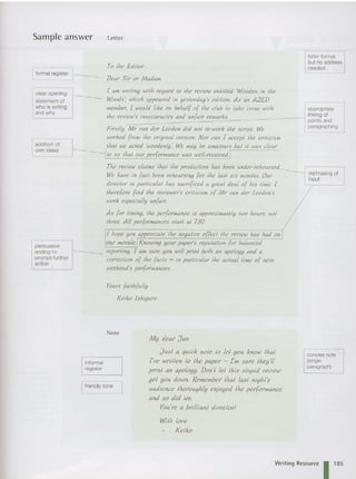 Sample answer
I formal register ~-_ _
Letter
To Ihe Edilor
Dear Sir or Madam
letter format
but no address
needed
clearopening:
statement of
who is writing
and why
addition of
own ideas
persuasive
ending to
prompt further
action
[ am wriling wilh regard 1
0 Ihe review enlilled 'Wooden in Ihe
Woods ; which appeared in yeslerday's edition. As an AZED
member, [ would like on behalf of Ihe club 10 lake issue !vilh
Ine review's inaccuracies and lUlfair ,-
ema,.ks.
Firslly, Mr van der Leeden did nol re-work Ihe scripl. We
worked [rom Ihe original version. Nor can I accept the criticism
Ihal we acted 'woodenlp'. We may be amateurs bul iI was clear
r--_.I10 us Ihal our performance was !vell·received.
The review claims tha! Ihe production has been under-rehearsed. _
--_I
We have in [act been rehearsing for Ihe lasl six months. Our
directo r in particular has sacrificed a qrea) deal of his lime. [
Iherefore find Ihe reviewer's criltcism of Mr van der Leeden 's
work especially unfair.
As for liming, Ihe performan ce is approximalely Iwo hours, not
three. All performances star! at 7.30.
[ hope you appreciate Ilw negalive effeci Ihe review has had on I
our morale.rKnoWing your paper's reputation for balanced
reportinq, [ am sure you will prtnt bolh an apology and a
correction of Ihe [acts - in particular Ihe actual lime of nex!
weekend's performances.
Yours failhfully
Keiko Ishiquro
appropriate
linking of
points and
paragraphing
rephrasing of
input
Note
informal
register
I friendly tone
M y dear J an
J usl a quick note 10 lei you know tha!
I've written 10 Ihe paper - I'm sure Ihey'll
prin! an apology. Don'! lei Ihis stupid review
gel you down. Remember lha! last nights
audience Ihoroughty el)joyed th« performance
and so did we.
You 're a brilliant director!
Wi/h love
Keiko
concise note
(single
paragraph)
Writing Resource 1 1
8
5
 