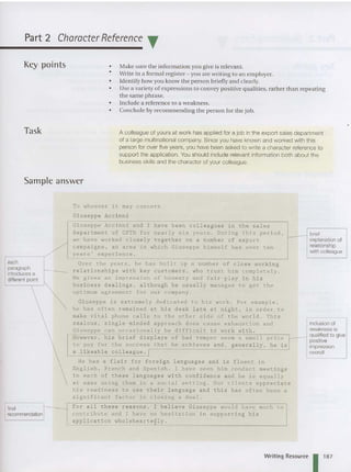 Part 2 Character Reference T
Key points
Task
Sample answer
•
•
•
•
•
•
Make sure the information you give is relevant.
Write in a form al register - you are writing to an employer.
Identify how you know th e person briefly and clearly.
Use a variety of expressions to convey positive qualities, rather tha n repeating
the same phrase.
Include a reference to a weakness.
Conclude by recommending the person for the job.
A colleague of yours at work has applied for a job in the export sales department
of a large multinational company. Since you have known and worked with this
person for over five years. you have been asked to write a character reference to
support the application. You should include relevant information both about the
business skills and the character of your colleague.
each
paragraph
introduces a
different point
To wh oever it may conce rn
Giusep pe Acci nni
Giuse ppe Accinni and I hav e b e en collea gu e s i n t h e sales
department of CFTD for near ly s ix years . During this period .
we have wo r ked closely toget her on a number of e xport
campaigns . an area i n whi c h Giuseppe himself has over ten
years ' e xperience .
Over t he y ears . he has built up a number of close working
relationships with key customers , who trus t him completely.
He gives an impression of honesty and fair-play in his
business dealings . although he usually manages to get the
optimum agre ement for our company .
Giuseppe is extremely dedicated to his work . For examp le ,
he has often remained at his desk late at night . in order t o
make vital phone calls to the other side of the world . This
zealous , single-minded approach does cause exhaustion and
Giuseppe can occasionally be difficult to work with .
However . his brief displays of bad temper seem a small pri ce r
to pay for the success that he achieves and . generally . he is l
a likeable colleague . r
He has a flair for foreign languages and is fluent in
English . French and Spanish . I have seen him conduct meetings
in each of these languages with confidenc e and he is equally
at ease using them in a social sett ing . Our clients appreciate
his readines s to u s e their l a n gua ge and th i s has often been a
significant f a c t o r in closing a deal .
brief
explanation of
relationship
with colleague
For all these reasons . I believe Giuseppe wou l d have much to
final
recommendation contribut e a nd I have no hesitation i n s u ppo r t i ng his
application wholeheartegly .
Writing Resource 11
8
7
 