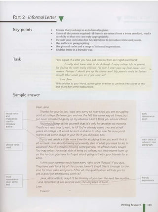 Part 2 Informal Letter T
Key points
Task
Sample answer
• Ensure that you keep to an informal register.
• Cover all the points required - if there is an extract from a letter provided, read it
carefully so that you can reply appropriately.
• Includ e your own ideas hut be careful not to introduce irrelevant points.
• Use sufficient paragraphing.
• Use phrasal verbs and a range of informal express ions.
• End the letter in a friendly way.
Here is part of a letter you have just received from an English pen friend:
. .. [ really don't know whal 10 do. A llhough [ enjoy college life in qcrcral,
['In findin g the work really diffi cu/l. ['In sure [ won't pass Jny final exa hls Ihis
summer. Perhaps I Should give up the cou.rse 110 W( My parents would be [urtous
IhougA! Whal would you do if you were Jne?
Love Jal1e
Write a letter to your friend, advising her whether to continue the course or not
and giving her some reassurance.
modal verbs
and
imperatives
used to
introduce
advice
phrasal verbs
used
more
reassurance
given at the
end
Dear Jane
Thanks for your letter. I was very sorry to hear that you are struggling
a bit at colli'ge. Between you and me, I've felt the same way at times, but
I've never considered giving up my studies. I don't think you should eitheri
You should keep telling yourself that it's only for another six months.
That's not very long to wait, is it? You'vealready spent two and a haif
years at coilege - it would be such a shame to stop now. I'm sure you'd
regret it at some stage in your life ifyou did ieave, too.
Try to set aside a iittle more time for studying, then you won't find it
aii so hard. How about drawing up a weeklyplan of what you need to do, in
advance? And if it means missing some parties, I'm afraid that's toughI
You may enjoy the social side of being at college, but once exams ioom up
on the horizon, you have to forget about going out with your friends for a
while.
I think your parents wouid have every right to be 'furious' if you quit.
They have paid for a iot of the course, haven't they? See it through t o the
end, for their sake and yours. After ail, the qualification wili help you to
get a good job afterwards, won't it?
Jane, stick with it, okay? I'll be thinking of you over the next few months
.:and remember, it will soon be over. The very best of iuck!
Love
Eleanor
early
reassurance
given
each piece of
advice innew
paragraph
friendly
expressions
Writing Resource 1 1
8
9
 