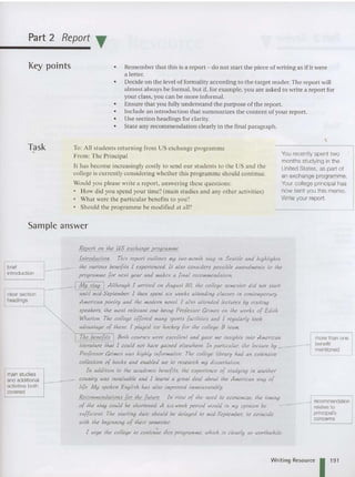 Part 2 Report T
Key points • Reme mber that this is a report - do not start the piece of writing as if it were
a letter.
• Decide on the level of formality according to the target read er. The report will
almost always be formal, but if, for example, you are asked to writ e a report for
your class, you can be more informal.
• Ensure that you fully understand the purpose of the report.
• Include an introduction that summarizes the content of your report.
• Use section headings for clarity.
• State any recommendation clearly in the final paragraph.
Task
, To: All students returning from US exchange programme
From: The Principal
It ha s beco me increasingly costly to send ou r students to the US and the
co llege is currently considering whether this programme shou ld con tinue.
Would you please write a report. answering these qu estion s:
How did you spend your time'? (main studies and any other act ivities)
What were the particular benefits to you')
Should the programme be modified at all?
You recently spent two
months studying in the
United States, as part of
an exchange programme.
Your college principal has
now sent you this memo.
Write your report.
Sample answer
brief
introduction
clear section
headings
main studies
and additional
activities both
covered
more than one
benefit
mentioned
Writing Resource 1 1
9
1
 