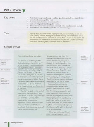 Part 2 Review T
Key points
Task
Sample answer
• Write for the target readership - read the question carefully to estahlish this.
• Give a brief summary of the plot.
• Focus on evaluation and recommendation .
• Includ e both posit ive and negative points.
• If two or more separate reviews are required, wri te equal amounts on each.
• Remember to state the titlels) of what you are reviewing.
A group of young British visitors is going to visit your town shortly, as part of a
town-twinning initiative. An English newsletter is being prepared for their arrival
and you have been asked to contribute to this. Write a review for inclusion in the
newsletter of two films that will be on show during the visit. One film should be
suitable for children aged 8-12 and the other for teenagers.
Theaction takes place at the end
of Hailowe'en, when ail the ghoulish
brief characters decide to kidnap Santa
description of
the plot in Claus and take charge of Christmas
present tense themselves. Led by the Pumpkin
King, they prepare a horrific version
of the event.!
is exceilent in the role of Soren. reservation
Although something of a
included
r-
disappointment in relation to
previous Star Trek block-busters,
directed at
younger
readers
title underlined
Films on Show durln(J your stay
For children under the age of 12
(but not younger than 8, for you'iI
be too scaredl), I would recommend
The NI(Jhtmare before Christmas.
This innovative animat ion is by Tim
Burton the director of Batman
The story is fast-moving and will
haveyou on the edge ofyour seat
t hroughout. Burton's zany creativity
has no limits - you'll lovethe
stocking fiiler presents! An
impressive team of animators has
produced techniques that are
absolutely first-class. And above ail,
it 's an extremely funny film.
Teenagers must see Star Trek
Generations, t he iat est Star Trek
movie. The film brings t oget her
Captain Kirk and characters from
t he successful Next Generat ion
television series, including Captain
Picard, Ryker and Data. Theywork
together to prevent Soren, an
obsessed and enigmatic scientist,
from destroying an entire planet.
The British actor Malcolm McDowell
thiS film has an unusual plot and
gives reasonable value on special
effects. My own personal favourites,
the Kfingons, were in short supply - I
would have preferred to see more
action from them and rather less of
Captain Kirk's retrospective private
fife! However, all in ail, it is defin itely
to be recommended.
~ Theseare both great films.
[Enjoy them during your stay!
each film
given equal
treatment
appropriate
ending for
target readers
192 I Writing Resource
 