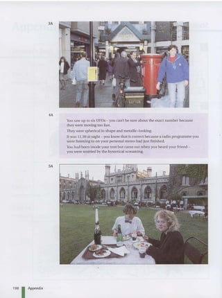 198 Appendix
3A
4A
5A
Y
ou saw up to six UFOs - you can't be sure about the exact number because
they were moving too fast.
They were spherical in shape and metallic-looking.
It was 11.30 at night - you know tha t is correct because a radio programme you
were listening to on your person al stereo had just finishe d.
You had been inside your tent but came out when you heard your friend -
you were worried by the hysterical screaming.
 