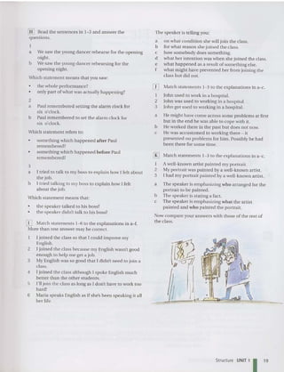 [H] Read the sentences in 1- 3 and answerthe
questions.
a We saw the young dan cer rehearse for the opening
night.
b We saw the young da nce r rehearsing for the
opening night.
Which statement mean s that you saw:
• the whole performance?
• only part of what was actually happening?
2
a Paul remembered setting the alarm clock for
six 0 ' clock.
b Paul remembered to set the alarm clock for
six 0'clock.
Which sta tement refers to:
• something which hap pened after Paul
remembered?
• something which happened before Paul
remembered?
3
a I tried to talk to my boss to explain how I felt about
the job.
b I tried talking to my boss to explain how I felt
about the job.
Which sta teme nt mean s that:
• the speaker talked to his boss?
• the speaker didn't talk to his boss?
[i] Match statements 1-6 to the explanations in a- f.
More than one answermay be co rrect.
I join ed the class so that [ could improve my
English.
2 [ joined the class because my English wasn't good
enough to help me get a job.
3 My English was so good that I didn't need to join a
class .
4 [ joined the class although [ spoke English much
better than the other students.
5 I'll join the class as long as [ don't have to work too
hard!
6 Maria speaks English as if she's been speaking it all
her life.
The speaker is telling you:
a on what condition she will join the class.
b for what reason she joined the class.
c how somebody does something.
d what her intention was when she joined the class.
e wha t hap pened as a result of something else.
f what might have preven ted her from joining the
class but did not.
IT] Match stateme nts 1- 3 to the explanations in a-c.
I loh n used to work in a hospital.
2 Joh n was used to working in a hospital.
3 John got used to working in a hospital.
a He might have come across some problems at first
but in the end he was ab le to cope with it.
b He worked there in the past but does not now.
c He was accustom ed to working there - it
presented no problems for him . Possibly he had
been there forsome time.
[RJ Match stateme nts 1-3 to the explanations in a-c.
I A well-known artist painted my portrait.
2 My portrait was painted by a well-known artist.
3 I had my port rait paint ed by a well-known artist.
a The speaker is emphasizing who arranged for the
portrait to be painted.
b The speaker is stating a fact.
c The speaker is emphasizing wh at the artist
pain ted and who painted the portrait.
Now compareyouranswers with those of the rest of
the class.
Structure UNIT 1 I 19
 