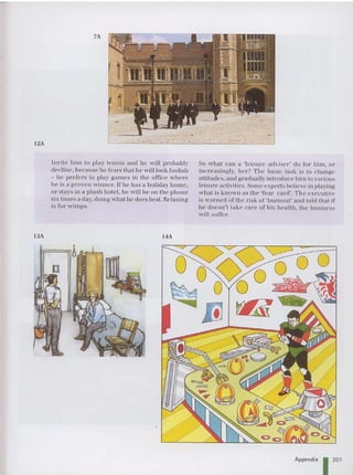 12A
7A
13A
Invite him to play tennis and he will probahly
decline, because he fears that he will look fooli sh
- he prefers to play games in the office wh er e
he is a proven win ner. If he has a holiday home ,
or stays in a plush hotel, he will he on the phone
sis tim es n day. doin g what he does best. Relaxing
is 1'
01" wimps.
14A
So wh at can a 'le isure adviser" do 1'
01 ' him, 01 '
increa singl y, her '? Th e basic task is to cha nge
altitudes, and gradually introduce him to various
leisu re activities. Some experts beli eve in playing
wh at is known as the 'fear car d'. The executive
is warned or tile risk of'hurnout ' and told thai if
he doesn't lake ca re of his health. th e business
will suffer,
Appendix I 201
 