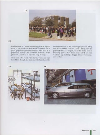 12B
7B
13B
BUI I beli eve in a m ore positive approach . A good
sta rt is to persuad e him that holidays ar e a
good 'psychological investm ent', and thai it is
perfectly fea sibl e 10 com bine busin ess with
plea sure. This ha s to be done step by ste p.
They can take work with them. They can call
the offi ce, though the aim must he Lo reduce the
14C
number of calls as the holid ay progresses. They
can have faxes sent to them . Th ey can he
persuaded to tak e up golf. Once the initial leisure
training period ha s been co mple te d he may
well end up making a happy discovery: lei sure
can be fun.
Appendix I 203
 