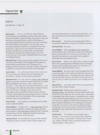 Tapescript T
Unit 6
Introduction 2 page 78
Interviewer For me, any film by writer-directo r
David Mamet is something to savour. His vastly under-
rated second film, Things Change, starring Don Ame che
and that archetypal Mamet-rnan Joe Mantegna, is
currently experiencing a revival. It's the story of a lowiy
New York Italian shoe-repa irer, Don Ameche, who,
bearin g a striking simiiarity to a member of the New
York mob, is ap proached and asked to become his
double and ta ke the rap for murder. His promised
reward is the fishing boat of his dreams, once he's
served the due time in gao l. Michael Pond, your views
on Things Change?
Mich ael Pond WelL I must start by saying I share your
admiration of Mamet'swork. To me, he is a maker of
poetic myth s and this film is no exce ption. It's a
poignant and mov ing story, lovingly crafted, with qu ite
magnificen t acting by both Ameche and Mantegna.
Interviewer Y
es, and clearly Marnet also epitomizes
tha t very Ame rican duality be tween ha rdn ess and
se ns itivity - which is a core the me in this film?
Michael Pond Y
es, very much so. In fact, you couid say
that he constantly divides his ma le ieads into two types:
th e pivotal figure who has to take a tough moral
decision - in this film the Don Ameche characte r - and
the flash guy who talks big, who aiways attracts the star
actor (AI Pacino in Glengarry Glen Ross and Joe
Mantegna as th e vulne rable mobster here in Things
Changes. And I think the reason why the film is so good,
so powerful, lies in the dynamics of the relationship
between these two protagonists.
Interviewer Anna Railton, can I bring you in at this
point, A powerful film?
Anna Railton [ suppose it is - I can't de ny that it has a
rathe r unusual intensity. And the two lead s certainly
have presence. My reservation is that the film is marred
by the absence of any significant female characters,
which is unfortunate, to say the least.
Michael Pond Presumably this is pa rt of the realism?
Organized crime is a man's wor ld, where women are
206 I Appendix
viewed as adornments, or as practical providers, as in
the exquisite portrayai of the housekeep er-cook in
Chicago.
Interviewer So you'd say that all in all the film is
completely authentic in terms of its characterization?
Michael Pond Yes,and...
Anna Railton Well, I'm afraid I can't accept that.
Quite frankl y, some of the minor roles were defi nitely
pho ney, and in the case of the junior mobsters, the
depiction bordered on caricature with a capital C.
Abso lutely unconvincin g at times.
Interviewer Mmrn, you might have to agree to differ
th ere . But, er going back to Michael's point, altho ugh
Mame t writes mainly about men, he's not what you
would call a macho drama tist, Anna.
Anna Railton No, that's true. And I certa inly liked the
way he brought out the frail ego be hind the bravado in
the Joe Mantegna part - that was clever, he pulled it oF
f
well. But the fact remains that th is is a film abo ut men
and as such, I couldn't respond to it in a who lly posit ive
way.
Interviewer And what of the the me encapsulated in
the title itself, Things Change;
Michael Pond Well actually, tha t for me is the
finishing touch. The film has so ma ny subtle shifts and
balances, all of which are very convincing - and indeed
compelling. One of the scenes I reme mber most vividly
is the return from that fishing trip, whe re you have two
men from very differen t walks of life sta nding on the
jelly, trousers rolled up and everything else stripped
away. But, of course, as the title says things cha nge -
the big man returns to his house and his role within
organ ized crime, while the little man has to me et his
own fate.
Interviewer Not entirely as you might expect,
perhaps ... bu t we mustn't reveal tha t final de lightful
twist in the plot. Anna Railton, Michael Pond, thank
you. Things Change is back on general release for a
limited period - don't miss it.
 
