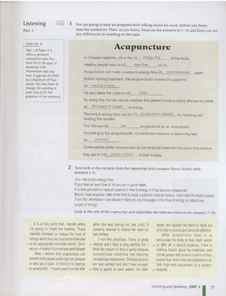 Listening
Part 1
'OC>O! 1 You are going to hear an acupuncturist talking about his work. Before you listen,
read the sentences. Then , as you listen , focus on the answers in 1- 10 and listen out for
any differences in wording on th e tape.
Acupuncture can make a person's energy flow (3) more balanced again.
Before starting treatment, the acupuncturist reviews the patient's
(4) medical history .
He also takes the patient's (5) pulse
By doing this, he can decide whether the patient's body is being affected by either
(6) blockages or surges of energy.
The body's energy flow can be (7) increased or reduced by inserting and
tw isting the needles.
E
xam tip ...
Part 1of Paper 4 is
often a sentence
completion task. You
must fill in the gapsin
sentences with
information that you
hear. A gap can be filled
bya maximum of four
words. You may have to
change the wording in
some wayto fitthe
grammar of the sentence.
Acupuncture
In Chinese medicine, chi is the (1) energy flow
even flow
of the body.
use
The Chinese (8)__----'= acupuncture as an anaesthetic.
Acc ording to the acupuncturist, conventional medicine is becoming less
(9) personal
Some people prefer acupuncture to conventional treatment because they bebeve
they are in (10) better control of their bod ies.
2 Now look at the extracts from the tapescript and compare them closely with
answers 1- 6.
Chi - the body's energy flow.
Ifyou have an even flow ofchi you are ingood health
Itisthenpossibleto readjust aperson'sflow of energy if ithas become unbalanced.
Before Itreat anybody I take some time 10 study apatient's medical history. Ialsoread thebody'spulses.
From thisinformation I can decideifthereare anyblockagesin the flow of energyor indeed any
surges of energy.
Look at th e rest of the tapescript and underli ne the relevant extracts for answers 7- 10.
It is at this point that I decide where
I'm going to insert the needles. These
needles increase or reduce the flow of
energy when they are inserted andtwisted
5 at the appropriate meridian points. Don't
worry- itdoesn'thurtandyou won'tbleed'
Now, I believe that acupuncture can
benefitmost people sufleringfromdisease
or whoareinpain. In China it isusedas
to an anaesthetic.Imyself used iton my wife
when she was having our last child. It
certainly seemed to reduce her need for
pain-killers.
I run two practices. There is great
is interest and I havea long waiting list. I
think thereason for this ispartly because
conventional medicine has become
increasinglyimpersonal.Ordinarydoctors
areover-worked and don't have enough
20 time to spend on each patient. It's ollen
easier and quicker for themto hand out
pillsthan to give properpersonalattention.
What acupuncfure does is to
encourage the body to heal itself, which
25 is, aller all, a natural tendency. There is
nothing drastic about thetrealment, and
Ithink peopleteeI moreincontrol oftheir
bodies than when fheyare subjected 10 all
that high-tech equipment in a modern
30 hospital.
Listening and Speaking UNIT 21 21
 
