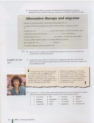 3 Now prepare to listen to anot her recording about treatments for migraine.
Before you listen , read the sentences, noting the words before and after the gaps.
Alternative therapy and migraine
Migraine is a growing problem, particularly among people who (1 ) _
A migraine can also be brought on by certain foods and wine, or if a person doesn' t
(2) _
Painkillers are a (3) way to treat migraine, but they don't always work.
In alternative therapy, the use of (4) relieves mild attacks.
During acupuncture, (5) four needles to the face has a quick effect.
To keep a patient free from attacks, it is usually sufficient to have (6) _
Many peop le don't (7) hypnosis.
The intense relaxation causes the attack to (8) _
I-! 4 Listen to the recording and complete the sentences.Then listen to the tape for a
second time to check your answers.
English In Use
Part 1
1 Look at the extract below. It is taken from a magazine called Me and My Health,
where the actress Maureen Lipman talks about her lifestyle.What part of speech are
the underlined word s?
In each set (1- 4) there is the correct answer and three incorrect 'distractors'. In pairs,
choose two sets each and explain why the other words cannot be used.
I A innovative B first C forem ost D original
2 A apathetic B exhausted C gruelling D spent
3 A sufficient B severe C acceptable D minimal
4 A compatible B alike C equivalent D proportional
,
22
, I never seem to stop. I'm not so much
a workaholic as the ( 1) original 'girl who
can't say no'. Not only have I never
learned to organize my time, I need the
deadline to pass before I get going. Then I
wonder why I feci (2) exhausted! I'm vcry
good at whipping lip false energy.
I UNIT 2 Listening and Speaking
Without (3) sufficient rest, thou gh , I
start to look grey and then, apart from
a good night's sleep, the only thing
that brings me back to life is meditation .
I find that 20 minutes' meditation is
(4) equivalent to a night's sleep and
that keeps me going.
 