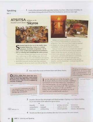 Speaking
Part 3
1 Look at the pictures in th is specialist holi day brochure. Wha t type or holiday do
you think is bein g advertised? Read the brochure to see ifyou were right.
ATSITSA holidays OIl the
bealltiflll Greek islalidof Skyros
S
ituated right by the sea in the idyllic, pine-
forested Atsltsa Bay , Atsitsa is a unique
adve nture . Its holistic programme, run by
so me of the world 's most experienced facilitators,
5 a ims at relaxing and revitalising the whole person.
Participants choose up to three courses each week
from a wide range on offer: perhap s yoga. dance and
windsurfing or dream wor k, self-awareness and juggling.
The pro gramm e is ful l. to tempt people to explore new
10 di rections along wi th famil iar ones. but everyone is
encouraged to do just as much or as little as they like.
Atsttsa is set up as a community. and everyone
has a communal responsibi lit y to cont rib ute to the
programme. Away from much that is taken for granted
15 in modern cit y liv ing. people live simply. but
comfortably. in tune with the rhythms of nature.
Ats itsa's holi stic approach is rooted in the classical
Greek notion that health and fitness do not depend
simply on diet and exercise, but upon the harmony
20 of mi nd. body and spirit. oneness with the physical
environ ment. and active participation in comm unity
life. Participants ret urn home not only with new
skills but often with a new approach to life, and the
bene fits - and the friendsh ips - continue long afte r the
25 holiday has ended .
hil . ,Ill' prevails at
An un spoken p 11 osol .
Atsitsa that anyo ne ca n do anyt hll1g
and that age is irre1c,·ant.
I
People go to Club M ed to forget
themsel ves. A t A tsi tsn they
hope 10 fi nd themselves _ or at
leas., some interesting new and
und iscovered bit.
Out there, under those deep blue skies
an? surrounded by people I came to kno~
better In seven days than many I had known
for ~~ven years, I was forced to swallow my
cyrucrsm. It worked,
Vogue
2 Now read what some reviewers have said abo ut Atsitsa.
--
I suw 11H' skill anti car-e of th e th er-a pi.sfs. a nd
th e bonds wh ic,lI grr-w lu-twe-e-n pc>
upl,>
. e-nuh liug a
sp er-inl kind of 11"I1 ~1 a nd r-om pussio n . Sonu-times it
wa s ..
1 h it hard goi ll~ - its 1101 a holiday fOl"!Iwst>
whu want a t-est "uwuy from it all " . TIlt' ex pe t-iem-e,
in f..rct , ht-ings y U H r-losur 10 it all - In emotiun.
feeling. hurt and happiness ami ull thr- rug-hug of
r-iches W I> ('aITY a rou nd in sid e ourselve .
...
The Sunday Telegraph
The Observer
Here's Health
3 In pairs, discu ss the advantages and disadva ntages or going on an Atsitsa holiday.
Try to use some of the adjectives given belo w.
+
~
~ 6.3 page 194
friendly
sympathetic
intimat e
lively
tra nquil
exhilarating
prying. intrusive
callous, brutal
claustrophobic
boisterous
excruciating
intense, threatening
24
4 Would you like to go on a holiday like th is? Give reasons for your answer.
I UNIT 2 Listening and Speaking
 