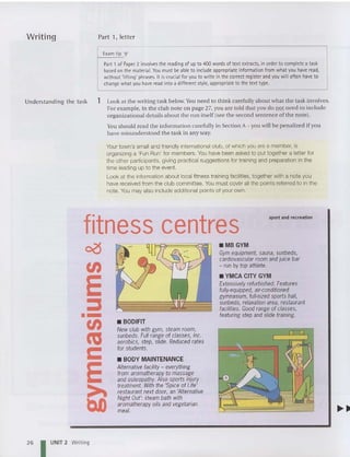 Writing Part I, letter
E
xam tip '"
Part 1of Paper 2 involves thereading of upto 400wordsof textextracts. in order to complete a task
based on the material.You must be able to include appropriate information from what you haveread,
without 'lifting' phrases. It iscrucial foryou to write in the correct register and youwilloften have to
change what you have read intoa different style, appropriate to the text type.
Und erstanding th e ta sk 1 Look at th e writing task below. You need to think carefully about what the task involves.
For example, in the club note on page 27. you are told that you do not need to include
organizational details about th e run itself (see th e second sentence of th e note).
You should read the informati on carefully in Sectio n A- you will be penali zed if you
have misunderstood th e task in any way.
Your town's small and friendly international club, of which you are a member, is
organizing a 'Fun Run' for members. You have been asked to put together a letter for
the other participants. giving practical suggestions for training and preparation in the
time leading up to the event.
Look at the information about local fitness training facilities, together with a note you
have received from the club committee. You must cover all the points referred to in the
note. You may also include additional points of your own.
sport and recreation
• YMCA CITY GYM
Extensively refurbished. Features
fully-equipped, air-conditioned
gymnasium, full-sized sports hall,
sunbeds, relaxationarea, restaurant
facilities. Good range of classes,
featuring step and slide training.
.MB GYM
Gym equipment, sauna, sunbeds,
cardiovascular room and juice bar
- run by top athlete.
• BODIFIT
New club with gym, steam room,
sunbeds. Full range of classes, inc.
aerobics, step, slide. Reduced rates
for students.
• BODY MAINTENANCE
Alternative facility - everything
from aromatherapy to massage
andosteopathy. Also sports injury
treatment. With the 'Spice of Life'
restaurantnext door, an 'Alternative
Night Out': steam bath with
aromatherapy oils andvegetarian
meal.
fitness centres
~
en
E
:s
--
en
co
c
E
~
t)O
26 I UNIT 2 Writi ng
 