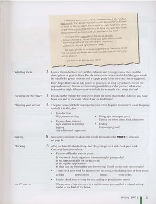 Thanks for agreeing to write to members about the Fun Run
next month. They already have all the info about when and where
to meet on the day itself, but it would be really helpful for them
to get some training tips from you.Wethink they also need some
encouragement, so make sure you emphasize the FUN!
Here are some suggestions for you to include:
_ Group sessions at some of the local gyms (which ones'?
)
_ Swimming nights at the central pool (say when)
_ Jogging in the park (give precise times)
Wewould also liketo arrangea supper party the eveni.ng.before
the run. Could you decide where and include these details In your
let ter, please'?
Look forward to getting your letter!
..
-------_..-""",.--~-",,-
Selecting idea s 2 Look at the underlined part s of the club note and its suggestions, then read the
descriptions of gym facilities. Decide with another student which of the gyms would
be suitable for group sessions and a supper party. More than one can be sugges ted.
Don't forget that you can add points of your own , as lon g as you have covered the
required content. Discuss extra training po ssibilities with a partner.What othe r
information might it be relevant to include, for example, diet, sleep, clothes?
Focusing on the reader 3 Decide on th e register for your letter. There are some clues in the club note you have
been sent and in the exam rubric. Can you find them?
Planning your answer 4 The plan below will help you organize your letter. In pairs, brainstorm useful language
and add it to the plan.
• Introduction
Why you are writing
• Paragraph on training
Gym sessions, swim ming,
jogging
Any additional suggestions
• Paragraph on supper party
Details on where, what food , tohat time
• Ending
Encouraging tone!
Writing 5 Now write your letter in about 250 words. Remember the WRITE "" checklist
on page 14.
Checking 6 After you have finished writing, don't forget to go back and check your work.
Carry out these procedures.
• Put yourself in the reader's place.
Is your work clearly organized into meaningful paragraphs?
Is th e format suitable for the task type?
Is the register appropriate?
Is what you say informative and interesting? Could you include mo re details?
• Then check your work for grammatical accuracy, considering each of these areas:
articles prepositions tenses word orde r.
• Finally, check your writing for an y spelling or punctuation errors.
v-.J..-1tfP page 189 When you see this reference in a unit, it means you can find a related writing
model in the back of the book.
Writing UNIT 2
127
 