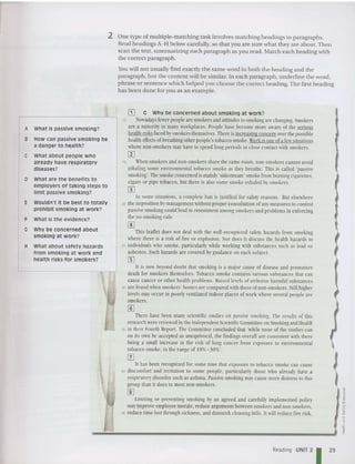 2 One type of mult iple-matching task involves matching headings to paragraphs.
Read headings A-H below carefully, so that you are sure what they are about. Then
scan the text, summarizing each paragraph as you read . Match each heading with
the correct paragraph.
You will not usually find exactly the same word in both the heading and the
paragraph, but the content will be similar. In each paragraph, underline the word,
phrase or sentence which helped you choose the correct heading. The first heading
has been done for you as an example.
A what is passive smoking?
B How can passive smoking be
a danger to health?
C What about people who
already have resp iratory
diseases?
o What are the benefits to
employers of taking steps to
limit passive smoking?
E wouldn't it be best to totally
prohibit smoking at work?
F What is the evidence?
G Why be concerned about
smoking at work?
H What about safety hazards
from smoking at work and
health risks for smokers?
[I] G Why be concerned about smoking at work?
10 Nowadays fewer people arc smokers andattitudes tosmokingare changing. Smokers
arc a minority in many workplaces. People have become more aware of the seriolls
healthrisksfacedbysmokers themselves. There isincreasing concernover the possible
healtheffects ofbreathingotherpeople's tobacco smoke.Workisoneofa few situations
where non-smokers may have 10 spend long periods in close contact with smokers.
m
15 When smokers and non-smokers share thesame room, non-smokers cannot avoid
inhaling some environmental tobacco smoke as they breathe. This is called 'passive
smoking', Thesmokeconcerned ismainly 'stdesrrcam'smokefromburningcigarettes.
cigars or pipe tobacco, but there is also some smoke exhaledby smokers.
III
In some situations, a complete han is justified for safety reasons. But elsewhere
20 the imposition bymanagement without proper consultation ofanymeasures to control
passive smokingcould lead to resentment among smokers and problems in enforcing
the no-smoking rule.
@]
This leaflet does not deal with the well-recognized safety hazards from smoking
where there is a risk of fire or explosion. xor docs it discuss the health hazards to
25 individuals who smoke, particularlywhile working with substances such as lead or
asbestos. Such hazardsare coveredhy guidanceon each subject.
[[]
It is now beyond doubt that smoking is a major cause of disease and premature
death for smokers themselves. Tobacco smoke contains various substances that can
cause cancer or other healthproblems. Raised levels of airborne harmful substances
30 are found when smokers' homes are compared with those ofnon-smokers. Still higher
levels may occur in poorlyventilatedindoor places of work where several people arc
smokers.
[]]
There have been many scientific studies on passive smoking. The results of this
researchwerereviewed bythe IndependentScientific Committee onSmokingand Health
35 in their Fourth Report. The Committee concluded that 'while none of the studies can
on its own he accepted as unequivocal, the findingsoverall are consistent with there
being a small increase in the risk of lung cancer from exposure to environmental
tobacco smoke, in the range of 10%- .10%'.
[Z]
It has been recognized for some time that exposure to tobacco smoke Gill cause
40 discomfort and irritation to some people, particularly those who already have a
respiratorydisorder such as asthma. Passive smoking maycause more distress to this
group than it does to mostnon-smokers.
~
Limiting or preventing smoking hy an agreed and carefully implemented policy
may improve employee morale, reduce argumentsbetween smokers and non-smokers,
45 reduce timelost through sickness, and diminish cleaningbills. It will reducefire risk.
Reading UNIT 2
1 29
 