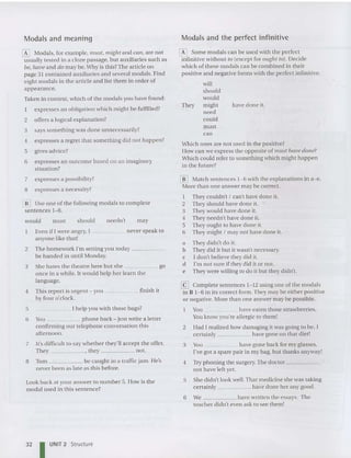 Modals and meaning Modals and the perfect infinitive
have done it.
[K] Modals, for example, I1lUSt, might and can, are not
usually tested in a cloze passage, but auxiliaries such as
be, IWlJe and do may be. Why is this?The art icle on
page 31 co ntained auxi liaries and several moda ls. Find
eight modals in the articl e and list them in order of
appearance .
Taken in context, which of the medals you have found:
expresses an obligation which might be fulfilled?
2 offers a logical explana tion?
3 says so me thing was done unnecessarily?
4 expresses a regret that something did not happen?
5 gives advice?
6 expresses an outcome based on an imaginary
situa tio n?
[II Some medals can be used with the perfect
infinitive without 10 (except for ought to ). Decide
whic h of these mod als can be combined in thei r
positive and negative forms with the perfect infin itive.
will
should
would
They might
need
could
mu st
can
Which ones are not used in the positive?
How can we exp ress the opposite of must have done?
Which could refer to something which might happen
in the future?
Look back at your answer to number 5. How is the
modal used in this sentence?
[il] Use one of the following medals to complete
sentences 1- 8.
7 expresses a possibility?
8 expresses a necessity?
6 You phone back - just write a letter
confirming our telephone conversation this
afternoon.
[[] Match se ntences 1-6 with the explanations in a-e.
More than one answer may be correct.
1 They couldn't I can't have done it.
2 They should have don e it. C
3 They would have done it.
4 They nee dn't have do ne it.
5 They ought to have don e it.
6 They might I may not have done it.
a They didn't do it.
b They did it but it wasn't necessary.
c I don't believe they did it.
d I'm not sure if they did it or not.
e They were willing to do it but they didn't.
[9 Complete sentences 1-12 using one of the modals
in B 1- 6 in its correct form. They may be either positive
or negative. More than one answer may be possible.
You have eaten tho se strawberries.
You know you're allergic to them!
2 Had I realized how damaging it was going to be, I
certa inly have gone on that diet!
3 Y
ou have gone back for my glasses.
I've got a spare pair in my bag , but thanks anyway!
4 Try phoning the surgery.The doctor ~ _
not have left yet.
5 She didn't look well. That medicine she was laking
certainly have done her any good.
6 We have written the essays. The
teacher didn't even ask to see them!
may
need n't
should
must
wo uld
7 It's difficult to say whether they'll accept the offer.
They , they not.
8 Tom be caught in a traffic jam. He's
never been as late as this before.
Even if I were angry, I never speak to
anyone like that!
2 The hom ework I'm selling you today _
be handed in until Monday.
3 She hates the theatre here but she go
once in a wh ile. It would help her learn the
language.
4 This report is urgent - you finish it
by four 0'clock.
5 1help you with those bags?
32 I UNIT 2 Structure
 