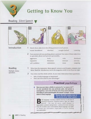 Getting to Know You
Reading Silent Speech T
ln troduction 1 Match these adjectives describing po sture to each person .
round-shouldered slouched straight-backed cowering
2 Does po sture tell you anything about a person? Use some of these adjectives
to speculate about each person's personality.
aggressive
expans ive
self-confide nt
lively
flirtatious
subm issive
calm
insecure
tense
dominant
nervou s
outgoing
Sheena Meredith explains some of
the secrets of our 'silent' speech.
Reading
Multiple- choice
questions
1 What does the expression 'silent speech' convey to you? In pairs, compare your
ideas. Read the introductory text to the magazine article to see if you are right.
2 Now skim read the whole article. As you read, think about these quest ions:
• Why is body language so important?
• How can it be used to your adva ntage?
Practical psychology
• Haveyou ever taken a disliketo someone for 'no reason at all' ?
Or ever wondered why one particular plain, dull person is
swamped by a vast circleof friends and a busy socialcalendar?
According to some psychologists the answer is simple- it's all
down to body language.
B
oJy language, it seems, could be th e key to all sorts of
unsolved mysteries. Experts believe th at O Uf 'silent
sp eech ' - th e way w e m o ve , sm all changes in
appearance, posture and gestures - conveys far more mea ning
10 than the words in any conversatio n. Body language can make
o r b reak any e nco u n te r, es pecially if yo u 're fe e ling
uncomfortable. :
34 I UNIT 3 Reading
 