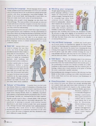 rv
Minding your Language
People signal feeling and intent in
70 body language. Jabbing a raised
finger in co nversatio n m eans
power or anger. Turning th e head,
or crossing legs aw ay from
some one yo u 're tal kin g to -
75 however animatedly - shows you
don't want to be so involved .
•
• Safe Space The way we dominate space is an ex tension
of body lan gu age. The more expansive we are , th e more
95 powerful , from the hands-behind-he ad, feet-on-desk pose, to
th e positioning of towels on a be ach Of books on a table.
Furniture is often used to dominate, like the commo n ploy of
forcing a visitor into a lowly position in the gu ise of havin g
th e most co mfortable, squishy armc ha ir.
100 Encroachments into strangers' territo ry, like placing your bag
firmly on th eir desk or putti ng your coffee cup down near to
theirs, make th em nervous and increase your dominance in
an encounter.
Other 'barrier signals', like folded
anTIS, may re veal a p erson 's
hostility or insecurity. Submission
80 gestures like nodding and bowing are rit ualised socially.
We all start to edge avay slightly, or sit forward in our chair,
whe n we're too polite to say 'I'd like to leave', and most people
will take the hint. Those w ho don't are likely to be lab elled
as monopolising bores.
• Lies and Body Language A whole new world open s
up if you're aware of co nt radictory signa ls. If a friend w ho
seems to be listening raptly is tapping he r toes as well,cha nge
the subjec t - she's bored. No matter how cha rming th e boss
is being, those aggressive littl e foot kicks probab ly mean you'll
90 not be given a pay rise. Afte r a lovely even ing , th e man of
your dreams says he'll call soon, hut he isn't looking at you
and his arms are folde d - don't bother to wait by the phone.
'. Close Encounters The first four minu tes ofany encounter
105 are critical, Dr Lewis says.When two people meeting make
eye contact, both raise and lower their eyebrows in ;:
1 flash
greeting , which is known by experts as the 'eyebrow flash '.
Thi s may signal 'hello ', a query, app roval. thanks, agreement,
ffirt at io n, em p hasis o r
11
0 occasionally disapproval.
During a conversatio n,
direct gaze is need ed for
con tac t and to convey
good int ent , but it can
115 al so be thre at ening.
Intense stari ng occurs at
the hei gh ts of both
intimacy and aggression.
On the other hand, too
120 s hort a gaze imp lies
disinterest.
• Walk Tall Anyone who's ever
tried to change the way they
move , say fro m being round-
35 shouldered, knows tha t it takes a
great deal of co ncentration - for
a while. It can soon become as
much of a habit as a slouched
post ure. And wa lk ing tall
40 increases and creates co nfidence.
Anot her use ful pl oy to bo o st
co nfide nce before a tric ky
encounter is to look up at the sky
or cei ling (if you're alone, stre tch
45 your arms up as well), the n put
your ch in horizontal and .lower
your gaze,but keep your eyes and
eyebrows in th e same position.
This sim p le c ha n ge o f fac ia l
50 postu re can make you look, and
feel, many tim es more confident.
• 'Echoes' of Friendship Conside r how you feel wi th
true frie nds .There is a sense of relaxation, of freedom from
the tension,power pl ays and uncertainty experienced during
55 encounters w ith strangers. Th e key here is that you are of
equal status. Amo ng friends, th ere is a similarity of posture
and a mimicry of movement,known as postural echo. It carries
the message 'I am like you', making friends 'feel right' together.
Popular people seem to have a natural ability w ith postural
50 echo, and it is often used by successful sales people. Th e
sy nc hro ny is mi ss in g in pe o p le w it h serious mental
disturbances, and many no rmal people have poor postural
echo. Perhaps becau se th eir parents were undemonstrative
o r unl o vin g , th e y seem ne ver to have absorbed th e
65 unconscious signals of co-operative movement. As the echo
goes, so does th e sense of rapport, and they th emselves may
find it difficult to make friends.
• Learning the Language Ifbod y language doesn't match
words, it makes us feel uncomfortable even if we can't identify
15 why.Dr Desmond Morris,th e world-famous animal and people
watcher, calls th es e incongru ities 'non-verbal leakage', the
failure of our social 'mask', and being able to spot them can
help us to make much more sense of our interactions.
Watching other people's bod y language can also help your
20 own self-image. 'The main problem when people are insecu re
or lack self-esteem is th at they imagine everyone else is secure,'
he says.'If you spot the tri cks so meone is using to intimidate
you, they seem less threatening .'
So body language tactics arc not to hide th ese signs of ten sion,
25 but to gain mastery and confidence over th e environment, to
spot whe n others are being threa tening or belittling,and tak e
counter-measures .'If you don't feel good about yourself, it's
going to show. You can on ly fake it to an exte nt,' says
psychologist Dr David Lewis,w ho teach es people how to use
30 body lan guage tactics to th in k th emselves into a more
confident manner.
C!> 935 words Reading UNIT 3
135
 